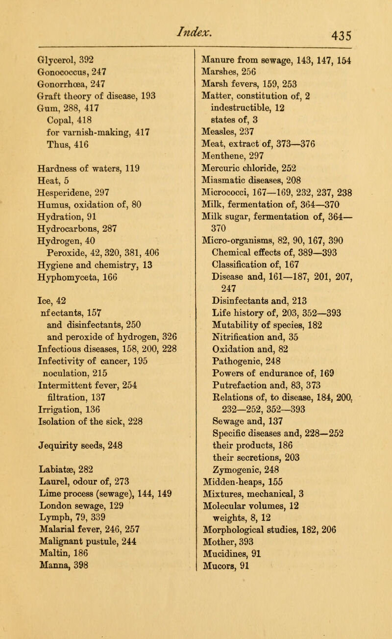 Glycerol, 392 Manure from sewage, 143, 147, 154 Gonococcus, 247 Marshes, 256 Gonorrhoea, 247 Marsh fevers, 159, 253 Graft theory of disease, 193 Matter, constitution of, 2 Gum, 288, 417 indestructible, 12 Copal, 418 states of, 3 for varnish-making, 417 Measles, 237 Thus, 416 Meat, extract of, 373—376 Menthene, 297 Hardness of waters, 119 Mercuric chloride, 252 Heat, 5 Miasmatic diseases, 208 Hesperidene, 297 Micrococci, 167—169, 232, 237, 238 Humus, oxidation of, 80 Milk, fermentation of, 364—370 Hydration, 91 Milk sugar, fermentation of, 364— Hydrocarbons, 287 370 Hydrogen, 40 Micro-organisms, 82, 90, 167, 390 Peroxide, 42, 320, 381, 406 Chemical effects of, 389—393 Hygiene and chemistry, 13 Classification of, 167 Hyphomyceta, 166 Disease and, 161—187, 201, 207, 247 Ice, 42 Disinfectants and, 213 nf ectants, 157 Life history of, 203, 352—393 and disinfectants, 250 Mutability of species, 182 and peroxide of hydrogen, 326 Nitrification and, 35 Infectious diseases, 158, 200, 228 Oxidation and, 82 Infectivity of cancer, 195 Pathogenic, 248 noculation, 215 Powers of endurance of, 169 Intermittent fever, 254 Putrefaction and, 83, 373 fdtration, 137 Relations of, to disease, 184, 200, Irrigation, 136 232—252, 352—393 Isolation of the sick, 228 Sewage and, 137 Specific diseases and, 228—252 Jequirity seeds, 248 their products, 186 their secretions, 203 Labiatae, 282 Zymogenic, 248 Laurel, odour of, 273 Midden-heaps, 155 Lime process (sewage), 144, 149 Mixtures, mechanical, 3 London sewage, 129 Molecular volumes, 12 Lymph, 79, 339 weights, 8, 12 Malarial fever, 246, 257 Morphological studies, 182, 206 Malignant pustule, 244 Mother, 393 Maltin, 186 Mucidines, 91 Manna, 398 Mucors, 91