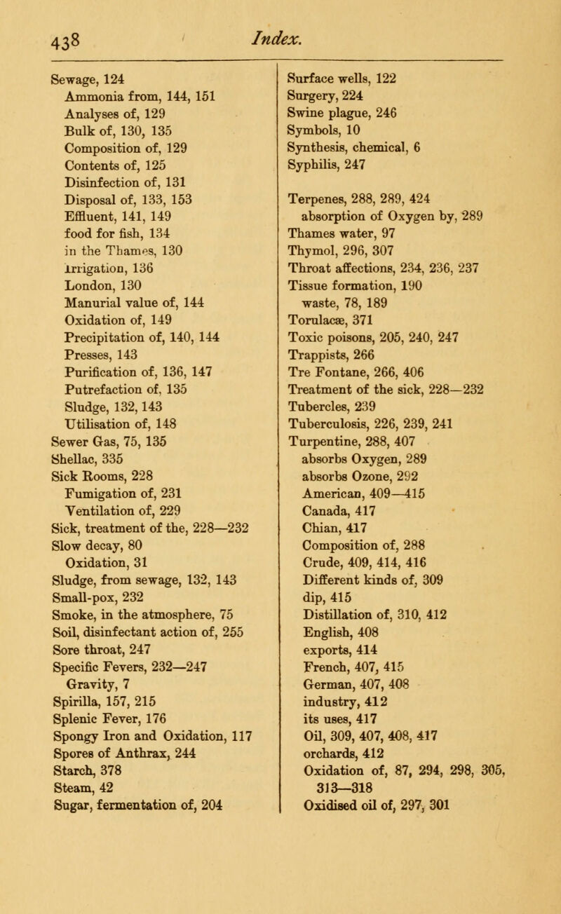 Sewage, 124 Ammonia from, 144, 151 Analyses of, 129 Bulk of, 130, 135 Composition of, 129 Contents of, 125 Disinfection of, 131 Disposal of, 133, 153 Effluent, 141, 149 food for fish, 134 in the Thames, 130 Irrigation, 136 London, 130 Manurial value of, 144 Oxidation of, 149 Precipitation of, 140, 144 Presses, 143 Purification of, 136, 147 Putrefaction of. 135 Sludge, 132,143 Utilisation of, 148 Sewer Gas, 75, 135 Shellac, 335 Sick Rooms, 228 Fumigation of, 231 Ventilation of, 229 Sick, treatment of the, 228—232 Slow decay, 80 Oxidation, 31 Sludge, from sewage, 132, 143 Small-pox, 232 Smoke, in the atmosphere, 75 Soil, disinfectant action of, 255 Sore throat, 247 Specific Fevers, 232—247 Gravity, 7 Spirilla, 157, 215 Splenic Fever, 176 Spongy Iron and Oxidation, 117 Spores of Anthrax, 244 Starch, 378 Steam, 42 Sugar, fermentation of, 204 Surface wells, 122 Surgery, 224 Swine plague, 246 Symbols, 10 Synthesis, chemical, 6 Syphilis, 247 Terpenes, 288, 289, 424 absorption of Oxygen by, 289 Thames water, 97 Thymol, 296, 307 Throat affections, 234, 236, 237 Tissue formation, 190 waste, 78, 189 Torulacae, 371 Toxic poisons, 205, 240, 247 Trappists, 266 Tre Fontane, 266, 406 Treatment of the sick, 228—232 Tubercles, 239 Tuberculosis, 226, 239, 241 Turpentine, 288, 407 absorbs Oxygen, 289 absorbs Ozone, 292 American, 409—415 Canada, 417 Chian, 417 Composition of, 288 Crude, 409, 414, 416 Different kinds of, 309 dip, 415 Distillation of, 310, 412 English, 408 exports, 414 French, 407, 415 German, 407, 408 industry, 412 its uses, 417 Oil, 309, 407, 408, 417 orchards, 412 Oxidation of, 87, 294, 298, 305, 313—318 Oxidised oil of, 297, 301