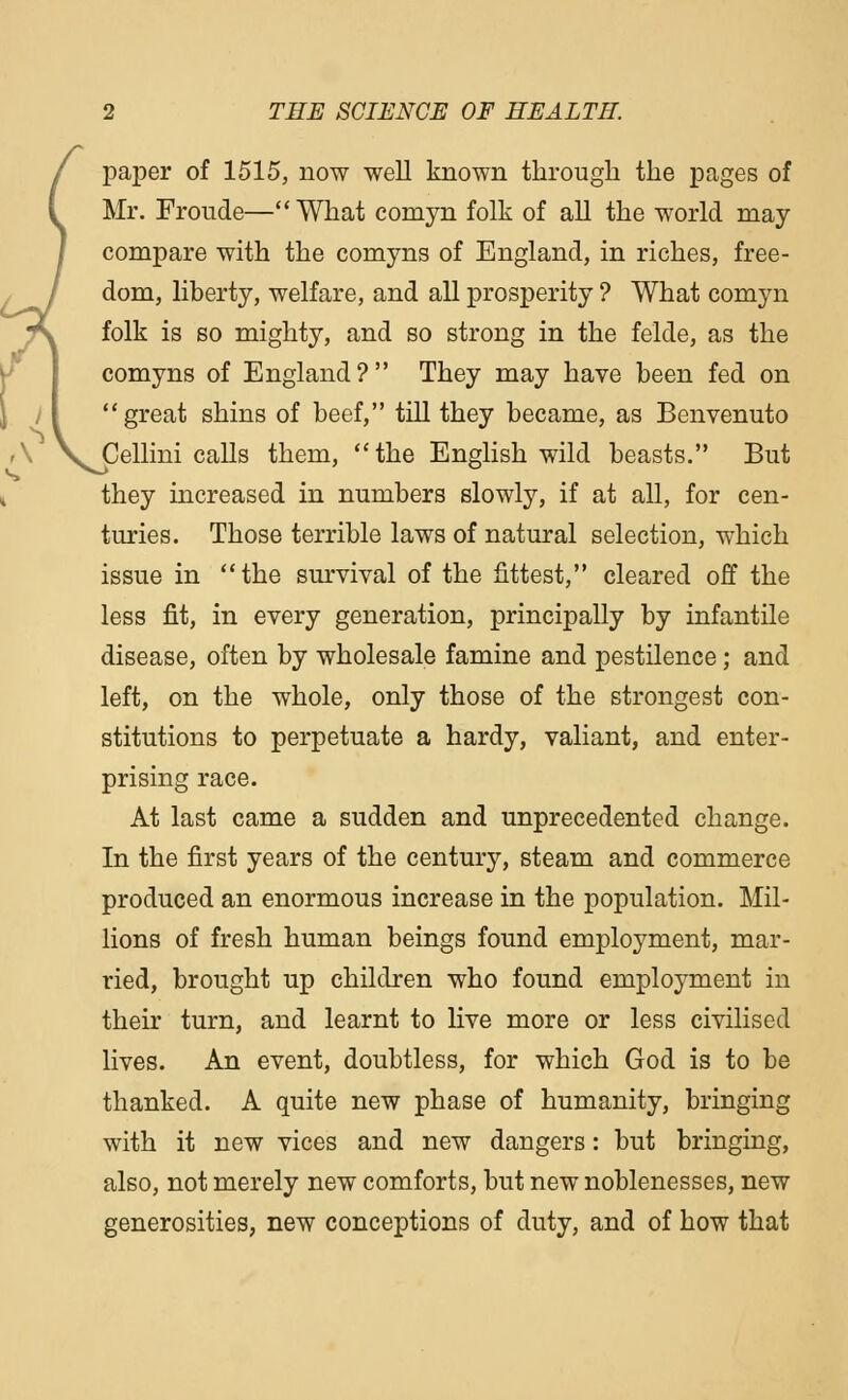 r f paper of 1515, now well known through the pages of Mr. Froude—What comyn folk of all the world may- compare with the comyns of England, in riches, free- dom, liberty, welfare, and all prosperity ? What comyn folk is so mighty, and so strong in the felde, as the comyns of England? They may have been fed on great shins of beef, till they became, as Benvenuto A V^ellini calls them, the English wild beasts. But they increased in numbers slowly, if at all, for cen- turies. Those terrible laws of natural selection, which issue in the survival of the fittest, cleared off the less fit, in every generation, principally by infantile disease, often by wholesale famine and pestilence; and left, on the whole, only those of the strongest con- stitutions to perpetuate a hardy, valiant, and enter- prising race. At last came a sudden and unprecedented change. In the first years of the century, steam and commerce produced an enormous increase in the population. Mil- lions of fresh human beings found employment, mar- ried, brought up children who found employment in their turn, and learnt to live more or less civilised lives. An event, doubtless, for which God is to be thanked. A quite new phase of humanity, bringing with it new vices and new dangers: but bringing, also, not merely new comforts, but new noblenesses, new generosities, new conceptions of duty, and of how that