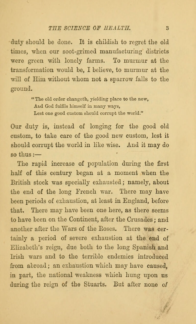 duty should be done. It is childish to regret the old times, when our soot-grimed manufacturing districts were green with lonely farms. To murmur at the transformation would be, I believe, to murmur at the will of Him without whom not a sparrow falls to the ground.  The old order changeth, yielding place to the new, Aud God fulfils himself in many ways, Lest one good custom should corrupt the world. Our duty is, instead of longing for the good old custom, to take care of the good new custom, lest it should corrupt the world in like wise. And it may do so thus:— The rapid increase of population during the first half of this century began at a moment when the British stock was specially exhausted; namely, about the end of the long French war. There may have been periods of exhaustion, at least in England, before that. There may have been one here, as there seems to have been on the Continent, after the Crusades; and another after the Wars of the Eoses. There was cer- tainly a period of severe exhaustion at the end of Elizabeth's reign, due both to the long Spanish and Irish wars and to the terrible endemics introduced from abroad; an exhaustion which may have caused, in part, the national weakness which hung upon us during the reign of the Stuarts. But after none 0/