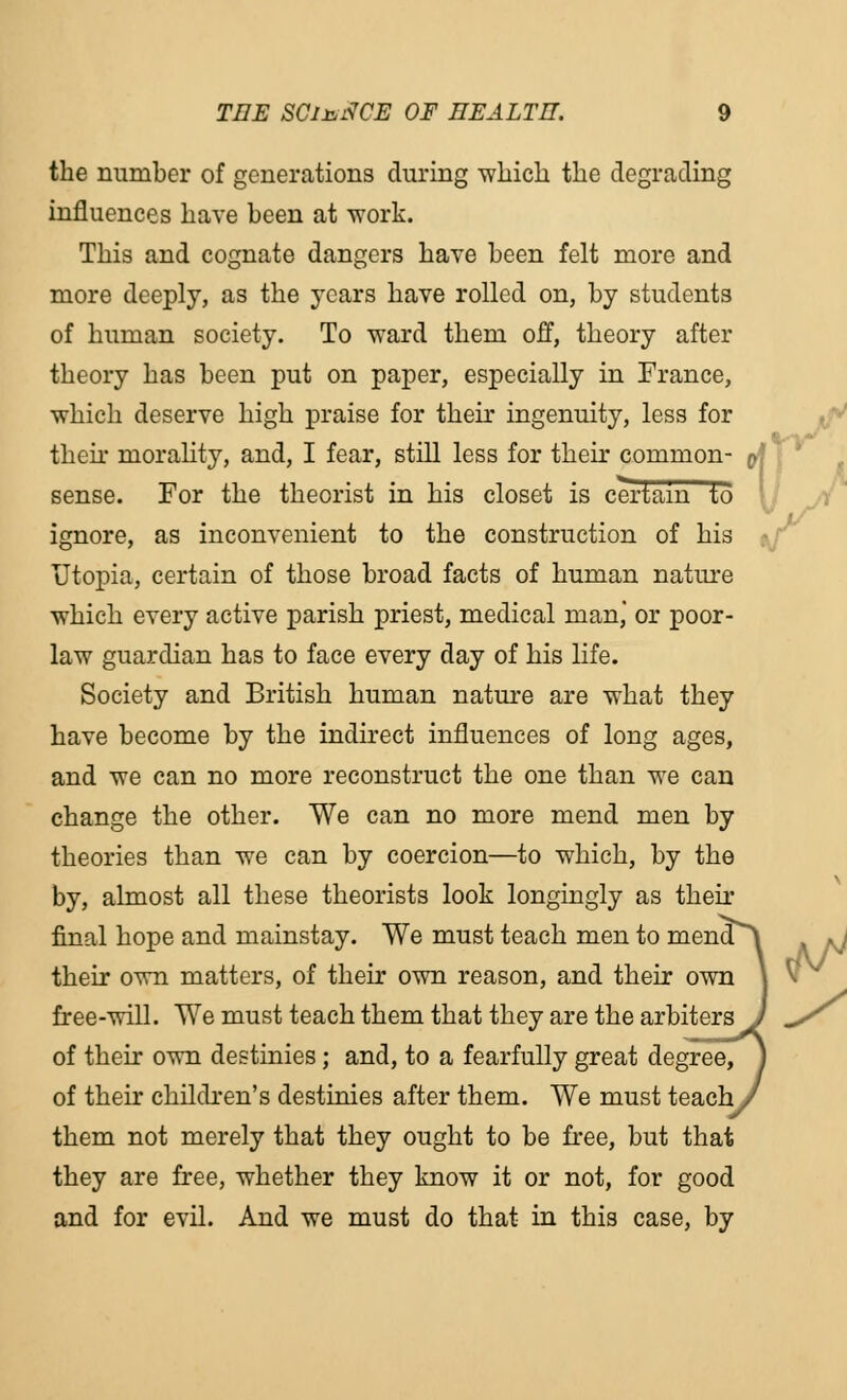 the number of generations during which the degrading influences have been at -work. This and cognate dangers have been felt more and more deeply, as the years have rolled on, by students of human society. To ward them off, theory after theory has been put on paper, especially in France, which deserve high praise for their ingenuity, less for their morality, and, I fear, still less for their common- sense. For the theorist in his closet is certain to ignore, as inconvenient to the construction of his Utopia, certain of those broad facts of human nature which every active parish priest, medical man, or poor- law guardian has to face every day of his life. Society and British human nature are what they have become by the indirect influences of long ages, and we can no more reconstruct the one than we can change the other. We can no more mend men by theories than we can by coercion—to which, by the by, almost all these theorists look longingly as their final hope and mainstay. We must teach men to mena^ their own matters, of their own reason, and their own \ free-will. We must teach them that they are the arbiters J ^/ of their own destinies; and, to a fearfully great degree, y of their children's destinies after them. We must teach/ them not merely that they ought to be free, but that they are free, whether they know it or not, for good and for evil. And we must do that in this case, by