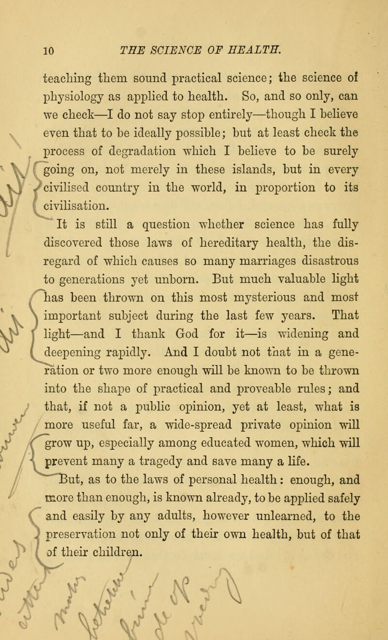 teaching them sound practical science; the science of physiology as applied to health. So, and so only, can we check—I do not say stop entirely—though I believe even that to be ideally possible; but at least check the process of degradation which I believe to be surely going on, not merely in these islands, but in every /civilised country in the world, in proportion to its ( civilisation. ~~ It is still a question whether science has fully discovered those laws of hereditary health, the dis- regard of which causes so many marriages disastrous to generations yet unborn. But much valuable light has been thrown on this most mysterious and most \ important subject during the last few years. That \ light—and I thank God for it—is widening and (deepening rapidly. And I doubt not that in a gene- ration or two more enough will be known to be thrown into the shape of practical and proveable rules; and that, if not a public opinion, yet at least, what is more useful far, a wide-spread private opinion will (grow up, especially among educated women, which will \ prevent many a tragedy and save many a life. But, as to the laws of personal health: enough, and more than enough, is known already, to be applied safely and easily by any adults, however unlearned, to the preservation not only of their own health, but of that of their children. \a