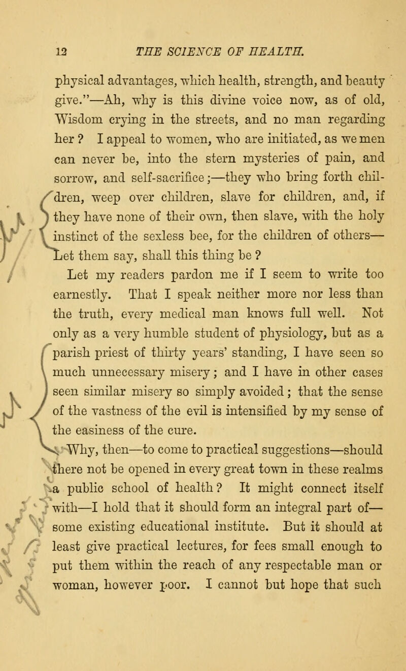 j)th in; 13 THE SCIENCE OF HEALTH. physical advantages, which health, strength, and heauty give.—Ah, -why is this divine voice now, as of old, Wisdom crying in the streets, and no man regarding her ? I appeal to women, who are initiated, as we men can never be, into the stern mysteries of pain, and sorrow, and self-sacrifice;—they who bring forth chil- /'dren, weep over children, slave for children, and, if they have none of their own, then slave, with the holy instinct of the sexless bee, for the children of others— Let them say, shall this thing be ? Let my readers pardon me if I seem to write too earnestly. That I speak neither more nor less than the truth, every medical man knows full well. Not only as a very humble student of physiology, but as a /parish priest of thirty years' standing, I have seen so \ much unnecessary misery; and I have in other cases J seen similar misery so simply avoided; that the sense J of the vastness of the evil is intensified by my sense of \ the easiness of the cure. Vv-Why, then—to come to practical suggestions—should there not be opened in every great town in these realms a public school of health ? It might connect itself with—I hold that it should form an integral part of— some existing educational institute. But it should at /3 least give practical lectures, for fees small enough to put them within the reach of any respectable man or woman, however poor. I cannot but hope that such