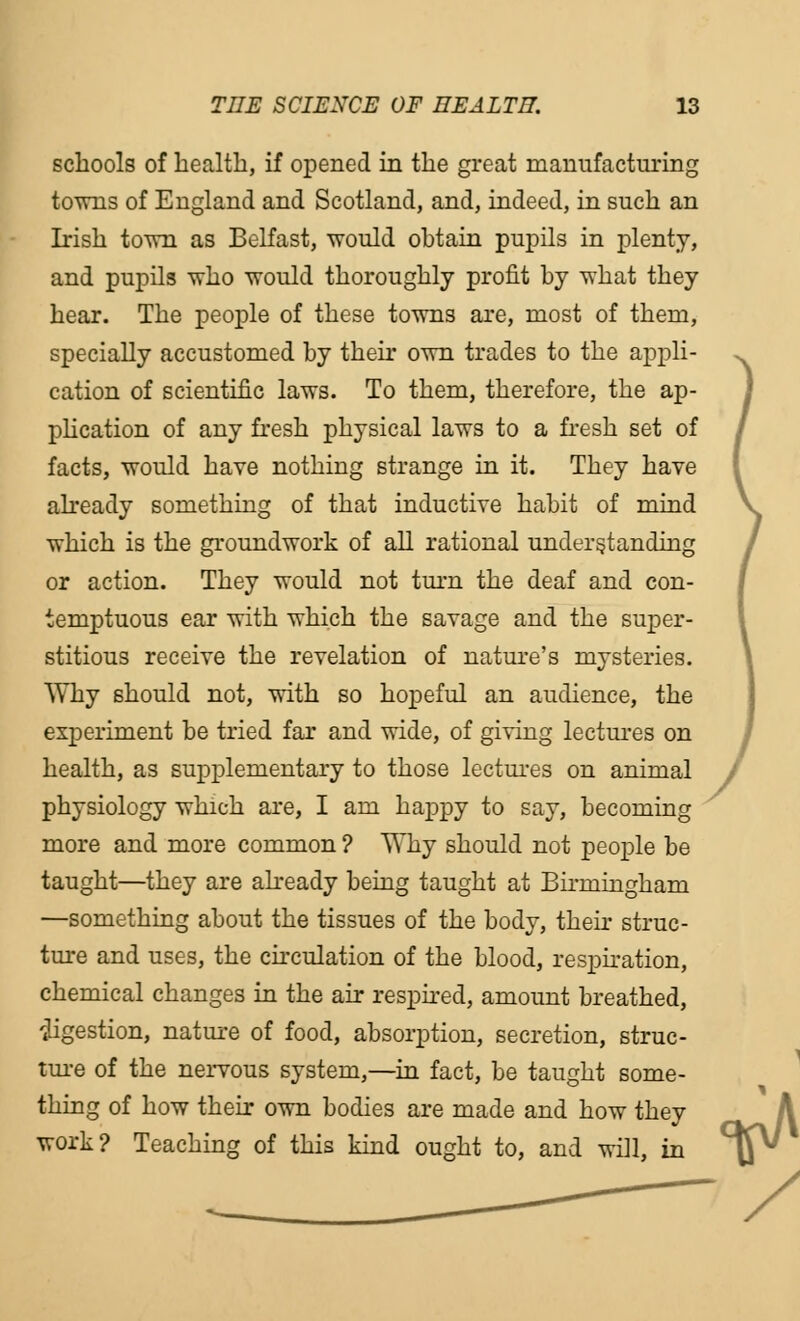 schools of health, if opened in the great manufacturing towns of England and Scotland, and, indeed, in such an Irish town as Belfast, would ohtain pupils in plenty, and pupils who would thoroughly profit by what they hear. The people of these towns are, most of them, specially accustomed by their own trades to the appli- cation of scientific laws. To them, therefore, the ap- plication of any fresh physical laws to a fresh set of facts, would have nothing strange in it. They have already something of that inductive habit of mind which is the groundwork of all rational understanding or action. They would not turn the deaf and con- temptuous ear with which the savage and the super- stitious receive the revelation of nature's mysteries. Why should not, with so hopeful an audience, the experiment be tried far and wide, of giving lectures on health, as supplementary to those lectures on animal / physiology which are, I am happy to say, becoming more and more common ? Why should not people be taught—they are already being taught at Birmingham —something about the tissues of the body, their struc- ture and uses, the circulation of the blood, respiration, chemical changes in the air respired, amount breathed, digestion, nature of food, absorption, secretion, struc- ture of the nervous system,—in fact, be taught some- thing of how their own bodies are made and how they work? Teaching of this kind ought to, and wiH, in ) -vA