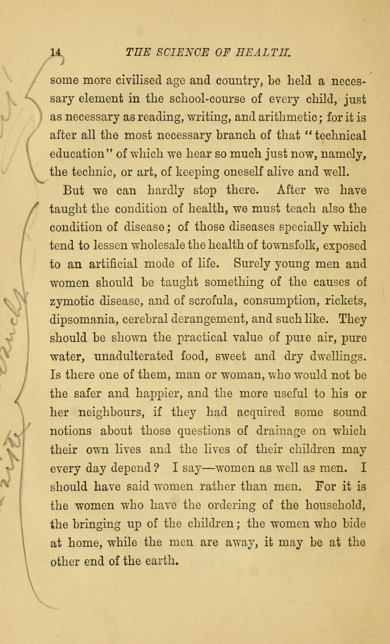 J some more civilised age and country, be held a neces- sary element in the school-course of every child, just as necessary as reading, writing, and arithmetic; for it is after all the most necessary branch of that  technical education of which we hear so much just now, namely, the technic, or art, of keeping oneself alive and well. But we can hardly stop there. After we have taught the condition of health, we must teach also the condition of disease; of those diseases specially which tend to lessen wholesale the health of townsfolk, exposed to an artificial mode of life. Surely young men and women should be taught something of the causes of zymotic disease, and of scrofula, consumption, rickets, dipsomania, cerebral derangement, and such like. They should be shown the practical value of pure air, pure water, unadulterated food, sweet and dry dwellings. Is there one of them, man or woman, who would not be the safer and happier, and the more useful to his or her neighbours, if they had acquired some sound notions about those questions of drainage on which their own lives and the lives of their children may every day depend? I say—women as well as men. I should have said women rather than men. For it is the women who have the ordering of the household, the bringing up of the children; the women who bide at home, while the men are away, it may be at the other end of the earth.