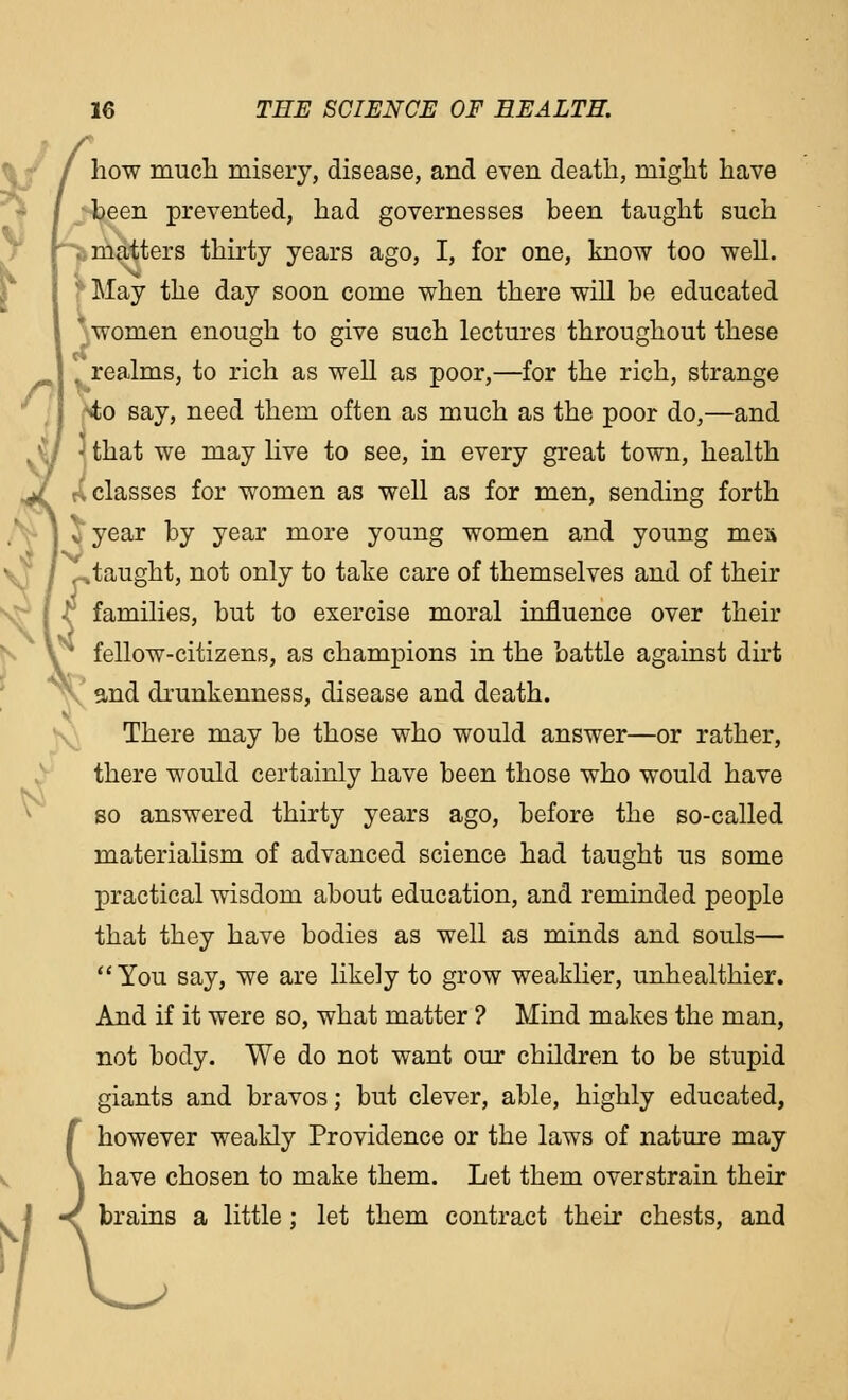 [ how much misery, disease, and even death, might have been prevented, had governesses been taught such - .matters thirty years ago, I, for one, know too well. ' May the day soon come when there will be educated * women enough to give such lectures throughout these ; . realms, to rich as well as poor,—for the rich, strange •4;o say, need them often as much as the poor do,—and that we may live to see, in every great town, health /.classes for women as well as for men, sending forth J year by year more young women and young men 0taught, not only to take care of themselves and of their •v families, but to exercise moral influence over their ' fellow-citizens, as champions in the battle against dirt and drunkenness, disease and death. There may be those who would answer—or rather, there would certainly have been those who would have so answered thirty years ago, before the so-called materialism of advanced science had taught us some practical wisdom about education, and reminded people that they have bodies as well as minds and souls— You say, we are likely to grow weaklier, unhealthier. And if it were so, what matter ? Mind makes the man, not body. We do not want our children to be stupid giants and bravos; but clever, able, highly educated, however weakly Providence or the laws of nature may have chosen to make them. Let them overstrain their brains a little ; let them contract their chests, and