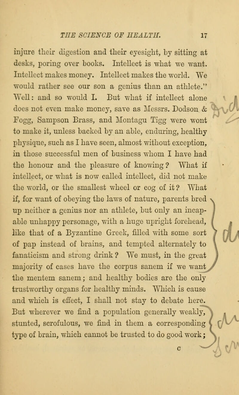 injure their digestion and their eyesight, by sitting at desks, poring over boohs. Intellect is what we want. Intellect makes money. Intellect makes the world. We would rather see our son a genius than an athlete. Well: and so would I. But what if intellect alone does not even make money, save as Messrs. Dodson & ^ Fogg, Sampson Brass, and Montagu Tigg were wont to make it, unless backed by an able, enduring, healthy physique, such as I have seen, almost without exception, in those successful men of business whom I have had the honour and the pleasure of knowing ? What if intellect, or what is now called intellect, did not make the world, or the smallest wheel or cog of it ? What if, for want of obeying the laws of nature, parents bred v up neither a genius nor an athlete, but only an incap- i able unhappy personage, with a huge upright forehead, { like that of a Byzantine Greek, filled with some sort of pap instead of brains, and tempted alternately . fanaticism and strong drink ? We must, in the great 1 majority of cases have the corpus sanem if we want/ the mentem sanem; and healthy bodies are the only trustworthy organs for healthy minds. Which is cause and which is effect, I shall not stay to debate here. But wherever we find a population generally weakly, stunted, scrofulous, we find in them a corresponding type of brain, which cannot be trusted to do good work; ad,