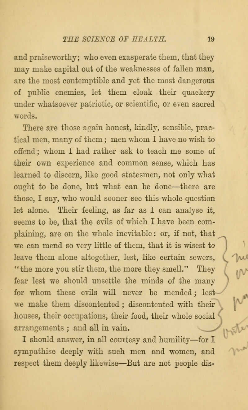 and praiseworthy; who even exasperate them, that they may make capital out of the weaknesses of fallen man, are the most contemptible and yet the most dangerous of public enemies, let them cloak their quackery under whatsoever patriotic, or scientific, or even sacred words. There are those again honest, kindly, sensible, prac- tical men, many of them; men whom I have no wish to offend; whom I had rather ask to teach me some of their own experience and common sense, which has learned to discern, like good statesmen, not only what ought to be done, but what can be done—there are those, I say, who would sooner see this whole question let alone. Their feeling, as far as I can analyse it, seems to be, that the evils of which I have been com- plaining, are on the whole inevitable: or, if not, that we can mend so very little of them, that it is wisest to leave them alone altogether, lest, like certain sewers, the more you stir them, the more they smell. They fear lest we should unsettle the minds of the many for whom these evils will never be mended; lest we make them discontented ; discontented with their houses, their occupations, then food, their whole social ' arrangements ; and all in vain. I should answer, in all courtesy and humility sympathise deeply with such men and women, and respect them deeply likewise—But are not people dis- vhole social ' lilitv—for I