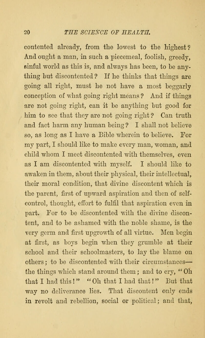 contented already, from the lowest to the highest? And ought a man, in such a piecemeal, foolish, greedy, sinful world as this is, and always has been, to be any- thing but discontented ? If he thinks that things are going all right, must he not have a most beggarly conception of what going right means ? And if things are not going right, can it be anything but good for him to see that they are not going right ? Can truth and fact harm any human being ? I shall not believe so, as long as I have a Bible wherein to believe. For my part, I should like to make every man, woman, and child whom I meet discontented with themselves, even as I am discontented with myself. I should like to awaken in them, about their physical, their intellectual, their moral condition, that divine discontent which is the parent, first of upward aspiration and then of self- control, thought, effort to fulfil that aspiration even in part. For to be discontented with the divine discon- tent, and to be ashamed with the noble shame, is the very germ and first upgrowth of all virtue. Men begin at first, as boys begin when they grumble at their school and their schoolmasters, to lay the blame on others; to be discontented with their circumstances— the things which stand around them; and to cry,  Oh that I had this !   Oh that I had that!  But that way no deliverance lies. That discontent only ends in revolt and rebellion, social or political; and that,