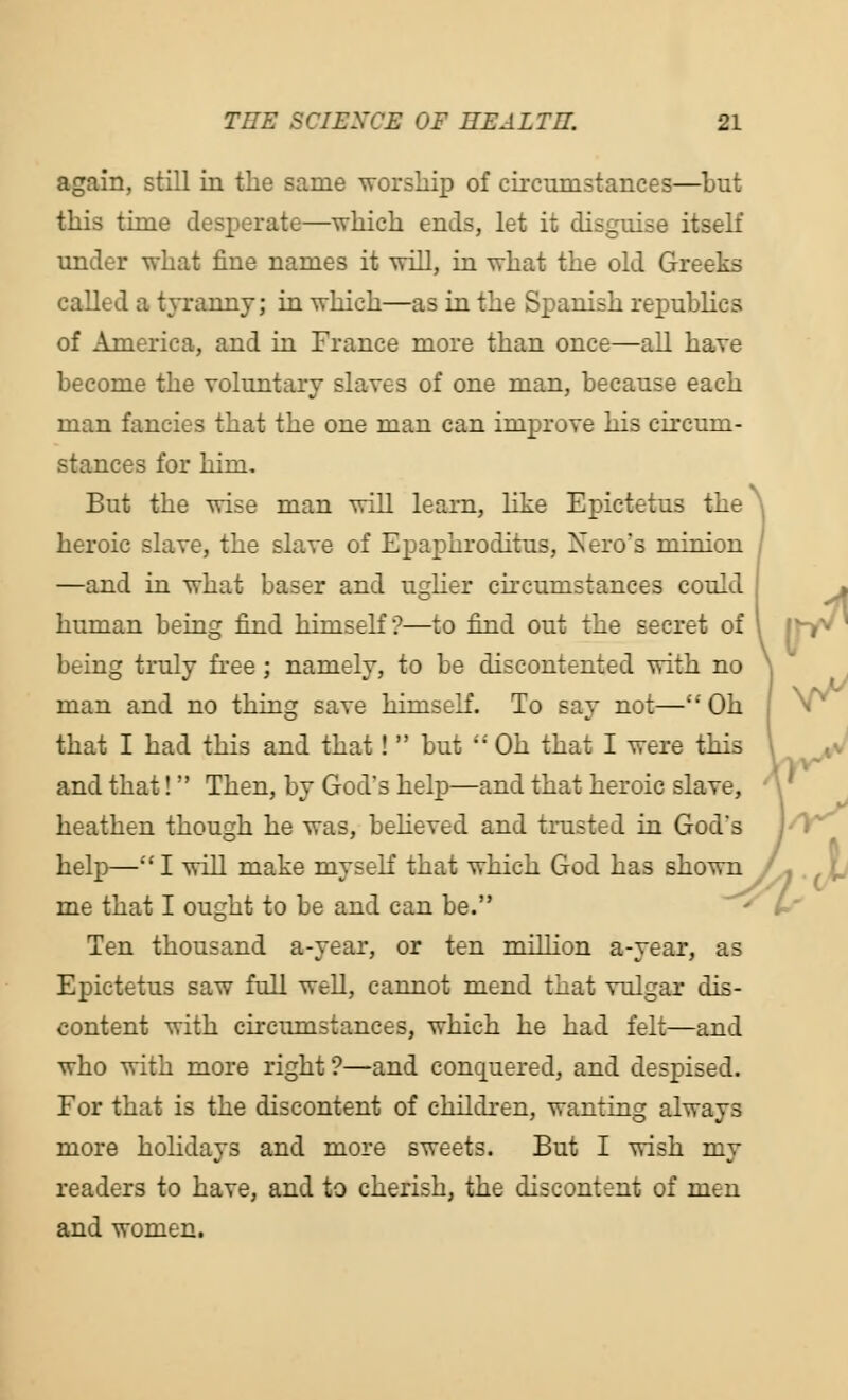 again, still in the same worship of circumstances—but this time desperate—which ends, let it disguise itself under what fine names it will, in what the old Greeks called a tyranny; in which—as in the Spanish republics of America, and in France more than once—all have become the voluntary slaves of one man, because each man fancies that the one man can improve his circum- stances for him. But the wise man will learn, like Epictetus the heroic slave, the slave of Epaphroditus, Nero's minion —and in what baser and uglier circumstances could human being find himself?—to find out the secret of being truly free ; namely, to be discontented with no man and no thing save himself. To say not— Oh that I had this and that!  but  Oh that I were this and that! Then, by God's help—and that heroic slave, heathen though he was, believed and trusted in God's help— I will make myself that which God has shown /- . Jj me that I ought to be and can be. Ten thousand a-year, or ten million a-year, as Epictetus saw full well, cannot mend that vulgar dis- content with circumstances, which he had felt—and who with more right?—and conquered, and despised. For that is the discontent of children, wanting always more holidays and more sweets. But I wish my readers to have, and to cherish, the discontent of men and women. Us