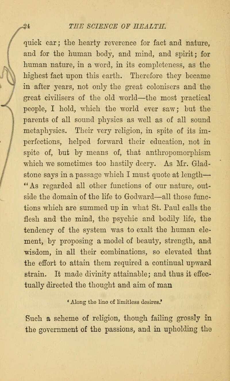 quick ear; the hearty reverence for fact and nature, and for the human body, and mind, and spirit; for human nature, in a word, in its completeness, as the highest fact upon this earth. Therefore they became in after years, not only the great colonisers and the great civilisers of the old world—the most practical people, I hold, which the world ever saw; but the parents of all sound physics as well as of all sound metaphysics. Then very religion, in spite of its im- perfections, helped forward their education, not in spite of, but by means of, that anthropomorphism which we sometimes too hastily decry. As Mr. Glad- stone says in a passage which I must quote at length— As regarded all other functions of our nature, out- side the domain of the life to Godward—all those func- tions which are summed up in what St. Paul calls the flesh and the mind, the psychic and bodily life, the tendency of the system was to exalt the human ele- ment, by proposing a model of beauty, strength, and wisdom, in all their combinations, so elevated that the effort to attain them required a continual upward strain. It made divinity attainable; and thus it effec- tually directed the thought and aim of man * Along the line of limitless desires.' Such a scheme of religion, though failing grossly in the government of the passions, and in upholding the