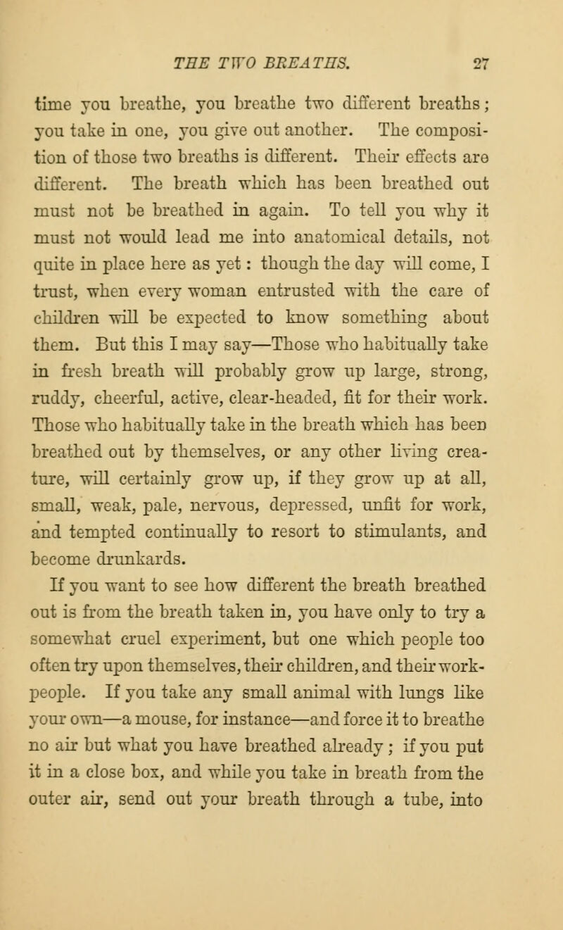 time you breathe, you breathe two different breaths; 3-0U take in one, you give out another. The composi- tion of those two breaths is different. Their effects are different. The breath which has been breathed out must not be breathed in again. To tell you why it must not would lead me into anatomical details, not quite in place here as yet: though the day will come, I trust, when every woman entrusted with the care of children will be expected to know something about them. But this I may say—Those who habitually take in fresh breath will probably grow up large, strong, ruddy, cheerful, active, clear-headed, fit for their work. Those who habitually take in the breath which has been breathed out by themselves, or any other living crea- ture, will certainly grow up, if they grow up at all, small, weak, pale, nervous, depressed, unfit for work, and tempted continually to resort to stimulants, and become drunkards. If you want to see how different the breath breathed out is from the breath taken in, you have only to try a somewhat cruel experiment, but one which people too often try upon themselves, their children, and their work- people. If you take any small animal with lungs like your own—a mouse, for instance—and force it to breathe no air but what you have breathed already ; if you put it in a close box, and while you take in breath from the outer air, send out your breath through a tube, into