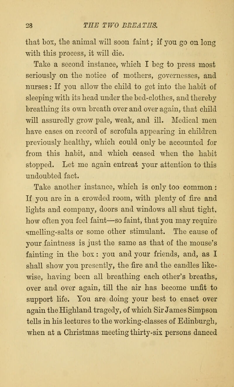 that box, the animal will soon faint; if you go on long with this process, it will die. Take a second instance, which I beg to press most seriously on the notice of mothers, governesses, and nurses: If you allow the child to get into the habit of sleeping with its head under the bed-clothes, and thereby breathing its own breath over and over again, that child will assuredly grow pale, weak, and ill. Medical men have cases on record of scrofula appearing in children previously healthy, which could only be accounted for from this habit, and which ceased when the habit stopped. Let me again entreat your attention to this undoubted fact. Take another instance, which is only too common : If you are in a crowded room, with plenty of fire and lights and company, doors and windows all shut tight, how often you feel faint—so faint, that you may require smelling-salts or some other stimulant. The cause of your faintness is just the same as that of the mouse's fainting in the box: you and your friends, and, as I shall show you presently, the fire and the candles like- wise, having been all breathing each other's breaths, over and over again, till the air has become unfit to support life. You are doing your best to enact over again the Highland tragedy, of which Sir James Simpson tells in his lectures to the working-classes of Edinburgh, when at a Christmas meeting thirty-six persons danced