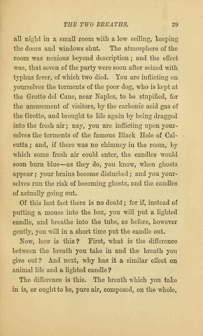 all night in a small room with a low ceiling, keeping the doors and -windows shut. The atmosphere of the room was noxious beyond description; and the effect was, that seven of the party were soon after seized with typhus fever, of which two died. You are inflicting on 3-ourselves the torments of the poor dog, who is kept at the Grotto del Cane, near Naples, to be stupified, for the amusement of visitors, by the carbonic acid gas of the Grotto, and brought to life again by being dragged into the fresh air; nay, you are inflicting upon your- selves the torments of the famous Black Hole of Cal- cutta ; and, if there was no chimney in the room, by which some fresh air could enter, the candles would soon burn blue—as they do, you know, when ghosts appear; your brains become disturbed; and you your- selves run the risk of becoming ghosts, and the candles of actually going out. Of this last fact there is no doubt; for if, instead of putting a mouse into the box, you will put a lighted candle, and breathe into the tube, as before, however gently, you will in a short time put the candle out. Now, how is this ? First, what is the difference between the breath you take in and the breath you give out ? And next, why has it a similar effect on animal life and a lighted candle ? The difference is this. The breath which you take in is, or ought to be, pure air, composed, on the whole,