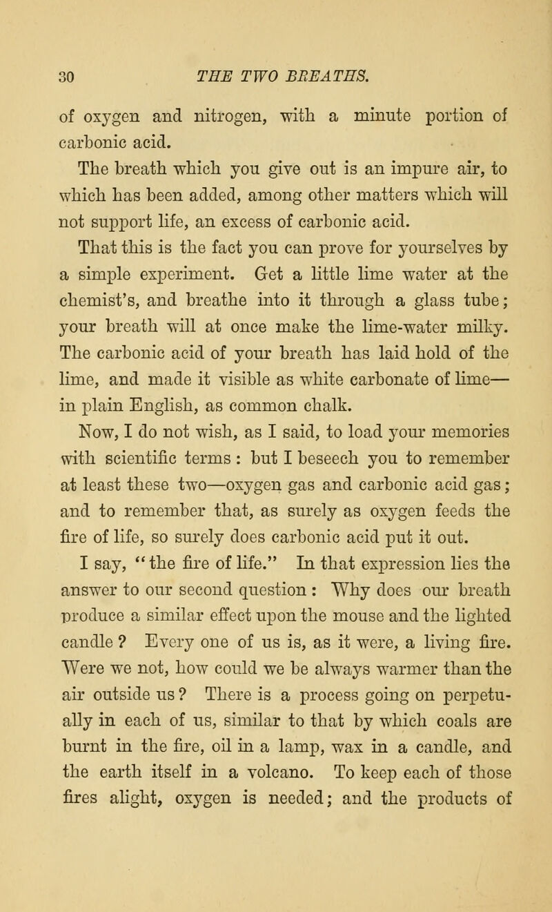 of oxygen and nitrogen, with a minute portion of carbonic acid. The breath which you give out is an impure air, to which has been added, among other matters which will not support life, an excess of carbonic acid. That this is the fact you can prove for yourselves by a simple experiment. Get a little lime water at the chemist's, and breathe into it through a glass tube; your breath will at once make the lime-water milky. The carbonic acid of your breath has laid hold of the lime, and made it visible as white carbonate of lime— in plain English, as common chalk. Now, I do not wish, as I said, to load your memories with scientific terms : but I beseech you to remember at least these two—oxygen gas and carbonic acid gas; and to remember that, as surely as oxygen feeds the fire of life, so surely does carbonic acid put it out. I say,  the fire of life. In that expression lies the answer to our second question : Why does our breath produce a similar effect upon the mouse and the lighted candle ? Every one of us is, as it were, a living fire. Were we not, how could we be always warmer than the air outside us ? There is a process going on perpetu- ally in each of us, similar to that by which coals are burnt in the fire, oil in a lamp, wax in a candle, and the earth itself in a volcano. To keep each of those fires alight, oxygen is needed; and the products of