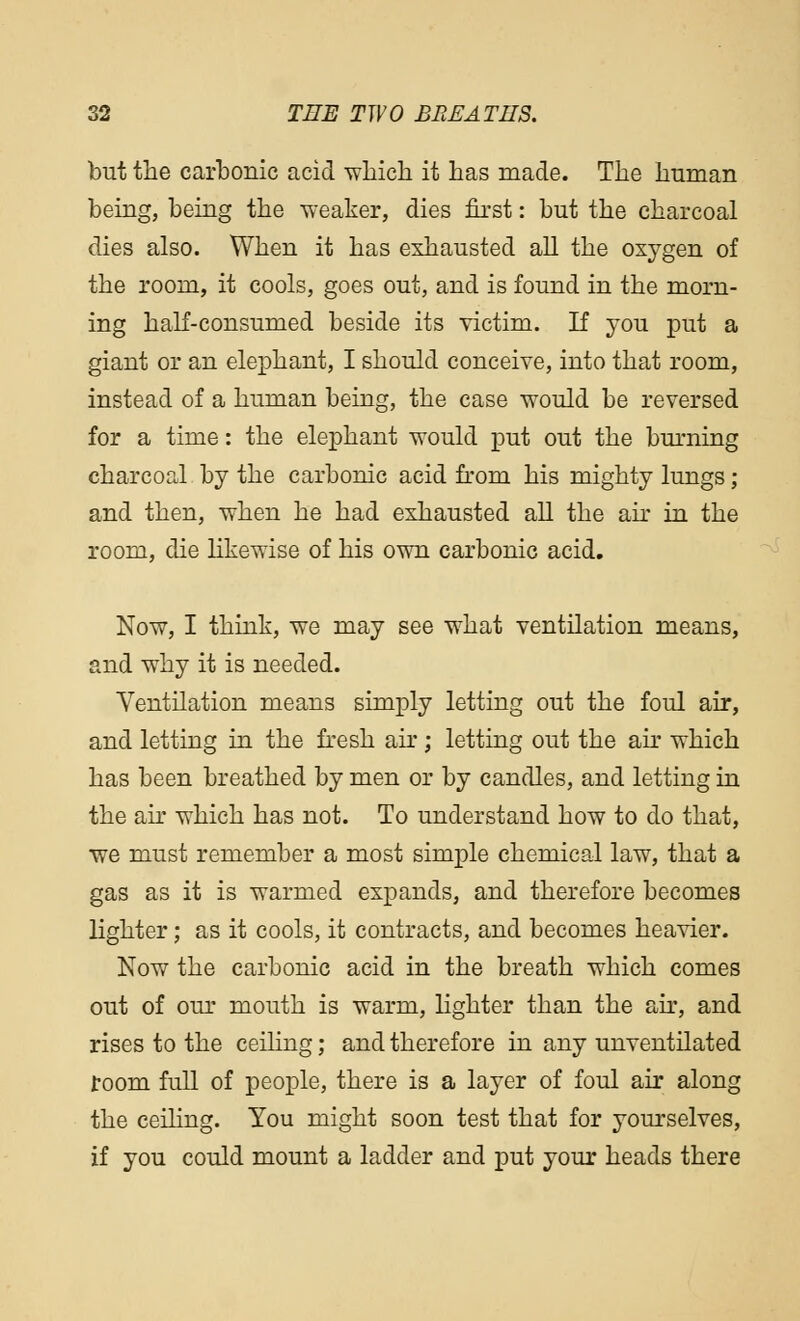 but the carbonic acid •which it has made. The human being, being the weaker, dies first: but the charcoal dies also. When it has exhausted all the oxygen of the room, it cools, goes out, and is found in the morn- ing half-consumed beside its victim. If you put a giant or an elephant, I should conceive, into that room, instead of a human being, the case would be reversed for a time: the elephant would put out the burning charcoal by the carbonic acid from his mighty lungs; and then, when he had exhausted all the air in the room, die likewise of his own carbonic acid. Now, I think, we may see what ventilation means, and why it is needed. Ventilation means simply letting out the foul air, and letting in the fresh air ; letting out the air which has been breathed by men or by candles, and letting in the air which has not. To understand how to do that, v?e must remember a most simple chemical law, that a gas as it is warmed expands, and therefore becomes lighter; as it cools, it contracts, and becomes heavier. Now the carbonic acid in the breath which comes out of our mouth is warm, lighter than the air, and rises to the ceiling; and therefore in any unventilated room full of people, there is a layer of foul air along the ceiling. You might soon test that for yourselves, if you could mount a ladder and put your heads there