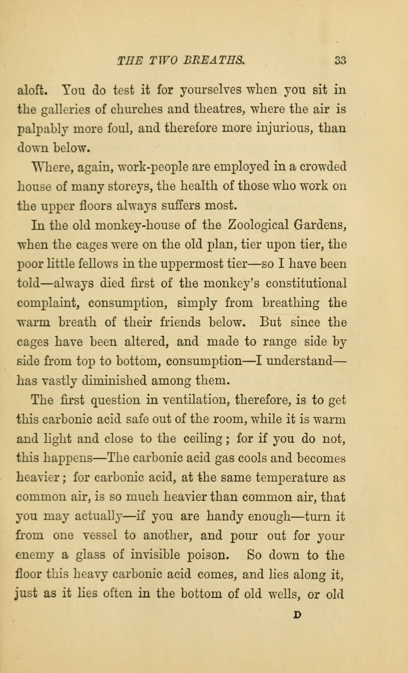 aloft. You do test it for yourselves -when you sit in the galleries of churches and theatres, where the air is palpably more foul, and therefore more injurious, than down below. Where, again, work-people are employed in a crowded house of many storeys, the health of those who work on the upper floors always suffers most. In the old monkey-house of the Zoological Gardens, when the cages were on the old plan, tier upon tier, the poor little fellows in the uppermost tier—so I have been told—always died first of the monkey's constitutional complaint, consumption, simply from breathing the warm breath of their friends below. But since the cages have been altered, and made to range side by side fi'om top to bottom, consumption—I understand— has vastly diminished among them. The first question in ventilation, therefore, is to get this carbonic acid safe out of the room, while it is warm and light and close to the ceiling; for if you do not, this happens—The carbonic acid gas cools and becomes heavier; for carbonic acid, at the same temperature as common air, is so much heavier than common air, that you may actually—if you are handy enough—turn it from one vessel to another, and pour out for your enemy a glass of invisible poison. So down to the floor this heavy carbonic acid comes, and lies along it, just as it lies often in the bottom of old wells, or old D