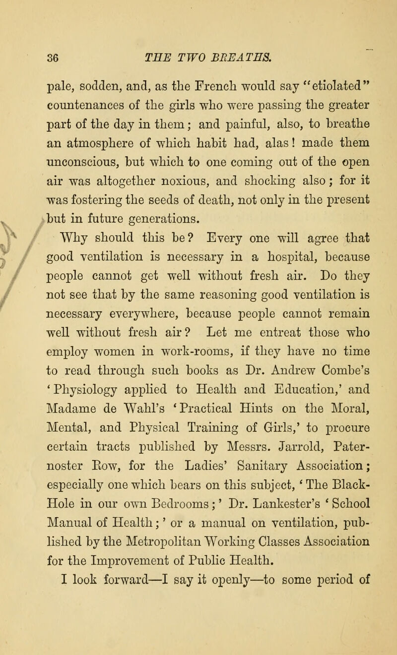 pale, sodden, and, as the French would say etiolated countenances of the girls who were passing the greater part of the day in them; and painful, also, to breathe an atmosphere of which habit had, alas! made them unconscious, but which to one coming out of the open air was altogether noxious, and shocking also; for it was fostering the seeds of death, not only in the present but in future generations. Why should this be? Every one will agree that good ventilation is necessary in a hospital, because people cannot get well without fresh air. Do they not see that by the same reasoning good ventilation is necessary everywhere, because people cannot remain well without fresh air? Let me entreat those who employ women in work-rooms, if they have no time to read through such books as Dr. Andrew Combe's ' Physiology applied to Health and Education,' and Madame de Wahl's 'Practical Hints on the Moral, Mental, and Physical Training of Girls,' to procure certain tracts published by Messrs. Jarrold, Pater- noster Bow, for the Ladies' Sanitary Association; especially one which bears on this subject, ' The Black- Hole in our own Bedrooms;' Dr. Lankester's ' School Manual of Health;' or a manual on ventilation, pub- lished by the Metropolitan Working Classes Association for the Improvement of Public Health. I look forward—I say it openly—to some period of