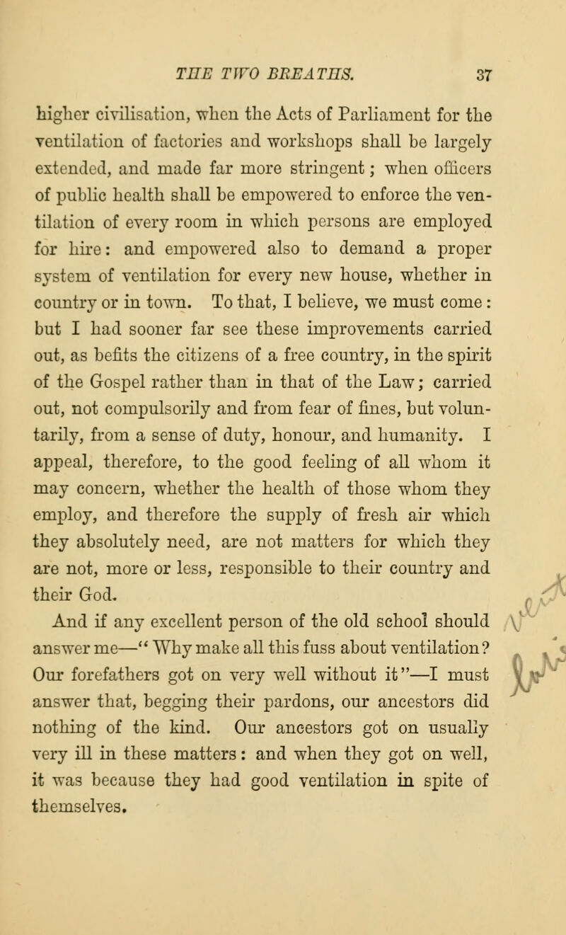 higher civilisation, when the Acts of Parliament for the ventilation of factories and workshops shall be largely extended, and made far more stringent; when officers of public health shall be empowered to enforce the ven- tilation of every room in which persons are employed for hire: and empowered also to demand a proper system of ventilation for every new house, whether in country or in town. To that, I believe, we must come : but I had sooner far see these improvements carried out, as befits the citizens of a free country, in the spirit of the Gospel rather than in that of the Law; carried out, not compulsorily and from fear of fines, but volun- tarily, from a sense of duty, honour, and humanity. I appeal, therefore, to the good feeling of all whom it may concern, whether the health of those whom they employ, and therefore the supply of fresh air which they absolutely need, are not matters for which they are not, more or less, responsible to their country and their God. And if any excellent person of the old school should \J~ answer me— Why make all this fuss about ventilation? Our forefathers got on very well without it—I must answer that, begging their pardons, our ancestors did nothing of the kind. Our ancestors got on usually very ill in these matters: and when they got on well, it was because they had good ventilation in spite of themselves.