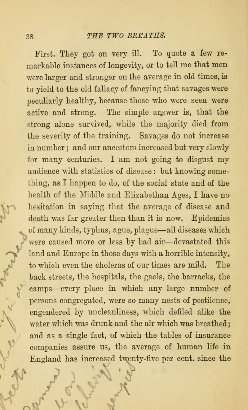 First. They got on very ill. To quote a few re- markable instances of longevity, or to tell me that men were larger and stronger on the average in old times, is to yield to the old fallacy of fancying that savages were peculiarly healthy, because those who were seen were active and strong. The simple answer is, that the strong alone survived, while the majority died from the severity of the training. Savages do not increase in number; and our ancestors increased but very slowly for many centuries. I am not going to disgust my audience with statistics of disease : but knowing some- thing, as I happen to do, of the social state and of the health of the Middle and Elizabethan Ages, I have no hesitation in saying that the average of disease and death was far greater then than it is now. Epidemics of many kinds, typhus, ague, plague—all diseases which were caused more or less by bad air—devastated this land and Europe in those days with a horrible intensity, to which even the choleras of our times are mild. The back streets, the hospitals, the gaols, the barracks, the camps—every place in which any large number of persons congregated, were so many nests of pestilence, engendered by uncleanliness, which denied alike the water which was drunk and the air which was breathed ; and as a single fact, of which the tables of insurance companies assure us, the average of human life in England has increased twenty-five per cent, since the r .> I C 1