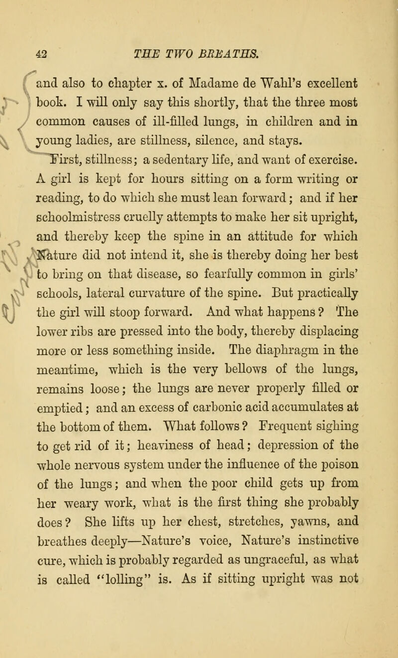 and also to chapter x. of Madame de Wahl's excellent r*> j book. I will only say this shortly, that the three most common causes of ill-filled lungs, in children and in young ladies, are stillness, silence, and stays. ^First, stillness; a sedentary life, and want of exercise. A girl is kept for hours sitting on a form writing or reading, to do which she must lean forward; and if her schoolmistress cruelly attempts to make her sit upright, and thereby keep the spine in an attitude for which ,. Nature did not intend it, she is thereby doing her best ^ to bring on that disease, so fearfully common in girls' vJn schools, lateral curvature of the spine. But practically the girl will stoop forward. And what happens ? The lower ribs are pressed into the body, thereby displacing more or less something inside. The diaphragm in the meantime, which is the very bellows of the lungs, remains loose; the lungs are never properly filled or emptied; and an excess of carbonic acid accumulates at the bottom of them. What follows ? Frequent sighing to get rid of it; heaviness of head; depression of the whole nervous system under the influence of the poison of the lungs; and when the poor child gets up from her weary work, what is the first thing she probably does? She lifts up her chest, stretches, yawns, and breathes deeply—Nature's voice, Nature's instinctive cure, which is probably regarded as ungraceful, as what is called lolling is. As if sitting upright was not