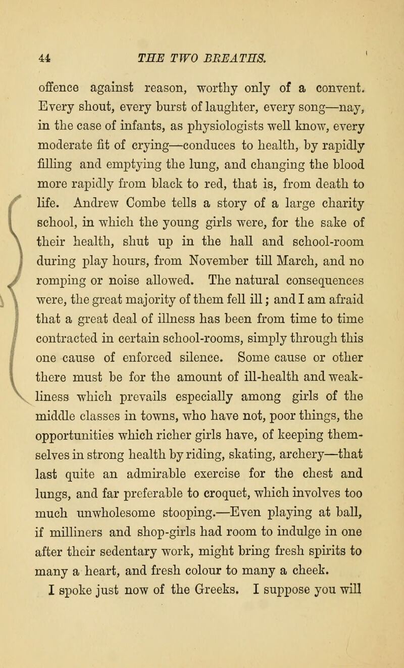 offence against reason, worthy only of a convent. Every shout, every burst of laughter, every song—nay, in the case of infants, as physiologists well know, every moderate fit of crying—conduces to health, by rapidly filling and emptying the lung, and changing the blood more rapidly from black to red, that is, from death to life. Andrew Combe tells a story of a large charity school, in which the young girls were, for the sake of their health, shut up in the hall and school-room during play hours, from November till March, and no romping or noise allowed. The natural consequences were, the great majority of them fell ill; and I am afraid that a great deal of illness has been from time to time contracted in certain school-rooms, simply through this one cause of enforced silence. Some cause or other there must be for the amount of ill-health and weak- liness which prevails especially among girls of the middle classes in towns, who have not, poor things, the opportunities which richer girls have, of keeping them- selves in strong health by riding, skating, archery—that last quite an admirable exercise for the chest and lungs, and far preferable to croquet, which involves too much unwholesome stooping.—Even playing at ball, if milliners and shop-girls had room to indulge in one after their sedentary work, might bring fresh spirits to many a heart, and fresh colour to many a cheek. I spoke just now of the Greeks. I suppose you will