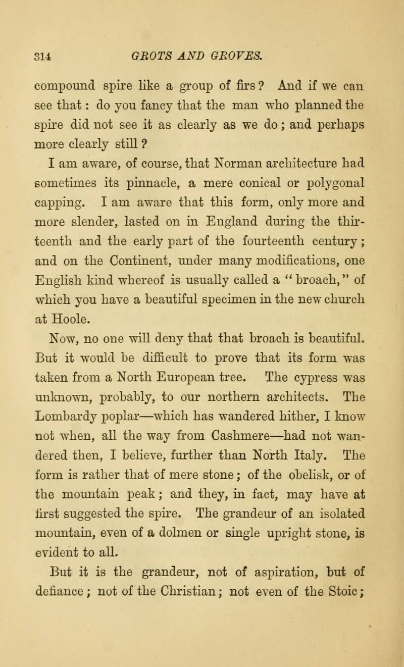 compound spire like a group of firs ? And if we can see that: do you fancy that the man who planned the spire did not see it as clearly as we do; and perhaps more clearly still ? I am aware, of course, that Norman architecture had sometimes its pinnacle, a mere conical or polygonal capping. I am aware that this form, only more and more slender, lasted on in England during the thir- teenth and the early part of the fourteenth century; and on the Continent, under many modifications, one English kind whereof is usually called a  broach, of which you have a beautiful specimen in the new church at Hoole. Now, no one will deny that that broach is beautiful. But it would be difficult to prove that its form was taken from a North European tree. The cypress was unknown, probably, to our northern architects. The Lombardy poplar—which has wandered hither, I know not when, all the way from Cashmere—had not wan- dered then, I believe, further than North Italy. The form is rather that of mere stone; of the obelisk, or of the mountain peak; and they, in fact, may have at first suggested the spire. The grandeur of an isolated mountain, even of a dolmen or single upright stone, is evident to all. But it is the grandeur, not of aspiration, but of defiance ; not of the Christian; not even of the Stoic;