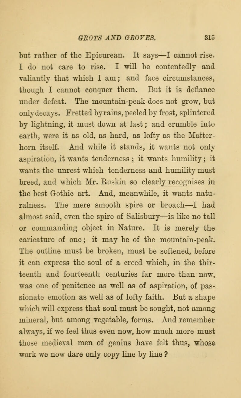 but rather of the Epicurean. It says—I cannot rise. I do not care to rise. I will be contentedly and valiantly that which I am; and face circumstances, though I cannot conquer them. But it is defiance under defeat. The mountain-peak does not grow, but only decays. Fretted by rains, peeled by frost, splintered by lightning, it must down at last; and crumble into earth, were it as old, as hard, as lofty as the Matter- horn itself. And while it stands, it wants not only aspiration, it wants tenderness ; it wants humility; it wants the unrest which tenderness and humility must breed, and which Mr. Buskin so clearly recognises in the best Gothic art. And, meanwhile, it wants natu- ralness. The mere smooth spire or broach—I had almost said, even the spire of Salisbury—is like no tall or commanding object in Nature. It is merely the caricature of one; it may be of the mountain-peak. The outline must be broken, must be softened, before it can express the soul of a creed which, in the thir- teenth and fourteenth centuries far more than now, was one of penitence as well as of aspiration, of pas- sionate emotion as well as of lofty faith. But a shape which will express that soul must be sought, not among mineral, but among vegetable, forms. And remember always, if we feel thus even now, how much more must those medieval men of genius have felt thus, whose work we now dare only copy line by line ?