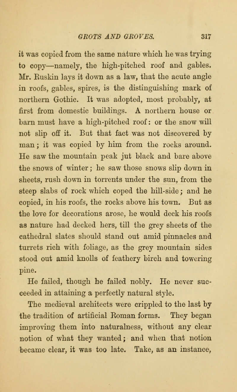 it was copied from the same nature which he was trying to copy—namely, the high-pitched roof and gables. Mr. Ruskin lays it down as a law, that the acute angle in roofs, gables, spires, is the distinguishing mark of northern Gothic. It was adopted, most probably, at first from domestic buildings. A northern house or barn must have a high-pitched roof: or the snow will not slip off it. Bat that fact was not discovered by man; it was copied by him from the rocks around. He saw the mountain peak jut black and bare above the snows of winter; he saw those snows slip down in sheets, rush down in torrents under the sun, from the steep slabs of rock which coped the hill-side; and he copied, in his roofs, the rocks above his town. But as the love for decorations arose, he would deck his roofs as nature had decked hers, till the grey sheets of the cathedral slates should stand out amid pinnacles and turrets rich with foliage, as the grey mountain sides stood out amid knolls of feathery birch and towering pine. He failed, though he failed nobly. He never suc- ceeded in attaining a perfectly natural stj'le. The medieval architects were crippled to the last by the tradition of artificial Roman forms. They began improving them into naturalness, without any clear notion of what they wanted; and when that notion became clear, it was too late. Take, as an instance,