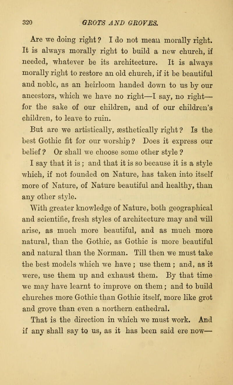 Are we doing right ? I do not mean morally right. It is always morally right to build a new church, if needed, whatever be its architecture. It is always morally right to restore an old church, if it be beautiful and noble, as an heirloom handed down to us by our ancestors, which we have no right—I say, no right— for the sake of our children, and of our children's children, to leave to ruin. But are we artistically, aesthetically right ? Is the best Gothic fit for our worship ? Does it express our belief ? Or shall we choose some other style ? I say that it is; and that it is so because it is a style which, if not founded on Nature, has taken into itself more of Nature, of Nature beautiful and healthy, than any other style. With greater knowledge of Nature, both geographical and scientific, fresh styles of architecture may and will arise, as much more beautiful, and as much more natural, than the Gothic, as Gothic is more beautiful and natural than the Norman. Till then we must take the best models which we have ; use them ; and, as it were, use them up and exhaust them. By that time we may have learnt to improve on them; and to build churches more Gothic than Gothic itself, more like grot and grove than even a northern cathedral. That is the direction in which we must work. And if any shall say to us, as it has been said ere now—