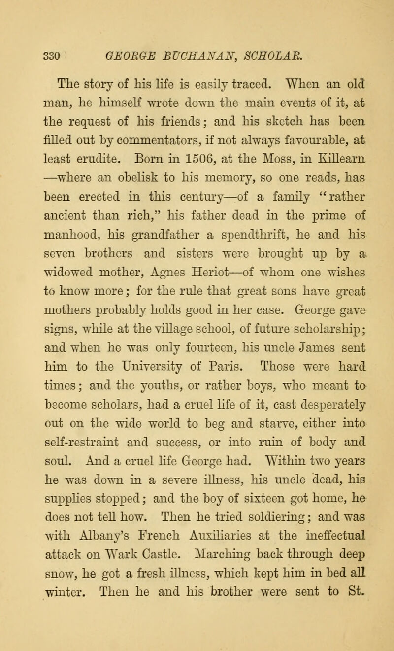 The story of his life is easily traced. When an old man, he himself wrote down the main events of it, at the request of his friends; and his sketch has been filled out by commentators, if not always favourable, at least erudite. Born in 1506, at the Moss, in Killearn —where an obelisk to his memory, so one reads, has been erected in this century—of a family rather ancient than rich, his father dead in the prime of manhood, his grandfather a spendthrift, he and his seven brothers and sisters were brought up by a widowed mother, Agnes Heriot—of whom one wishes to know more; for the rule that great sons have great mothers probably holds good in her case. George gave signs, while at the village school, of future scholarship; and when he was only fourteen, his uncle James sent him to the University of Paris. Those were hard times; and the youths, or rather boys, who meant to become scholars, had a cruel life of it, cast desperately out on the wide world to beg and starve, either into self-restraint and success, or into ruin of body and soul. And a cruel life George had. Within two years he was down in a severe illness, his uncle dead, his supplies stopped; and the boy of sixteen got home, he does not tell how. Then he tried soldiering; and was with Albany's French Auxiliaries at the ineffectual attack on Wark Castle. Marching back through deep snow, he got a fresh illness, which kept him in bed all winter. Then he and his brother were sent to St.