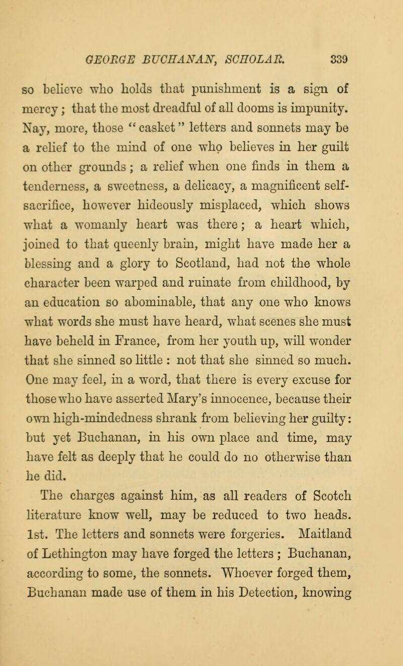 so believe who holds that punishment is a sign of mercy; that the most di'eadful of all dooms is impunity. Nay, more, those  casket letters and sonnets may be a relief to the mind of one who believes in her guilt on other grounds; a relief when one finds in them a tenderness, a sweetness, a delicacy, a magnificent self- sacrifice, however hideously misplaced, which shows what a womanly heart was there; a heart which, joined to that queenly brain, might have made her a blessing and a glory to Scotland, had not the whole character been warped and ruinate from childhood, by an education so abominable, that any one who knows what words she must have heard, what scenes she must have beheld in France, from her youth up, will wonder that she sinned so little : not that she sinned so much. One may feel, in a word, that there is every excuse for those who have asserted Mary's innocence, because their own high-mindedness shrank from believing her guilty: but yet Buchanan, in his own place and time, may have felt as deeply that he could do no otherwise than he did. The charges against him, as all readers of Scotch literature know well, may be reduced to two heads. 1st. The letters and sonnets were forgeries. Maitland of Lethington may have forged the letters ; Buchanan, according to some, the sonnets. Whoever forged them, Buchanan made use of them in his Detection, knowing