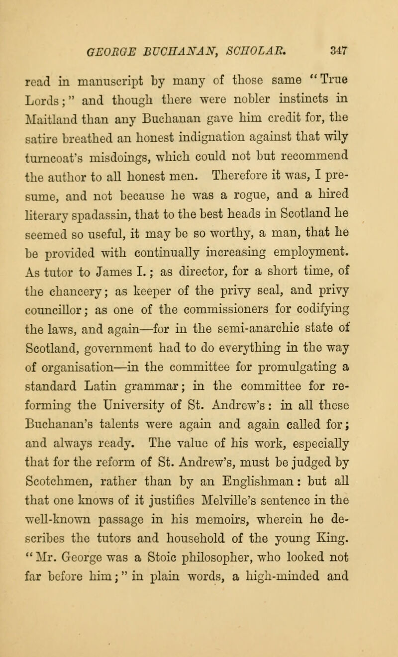 read in manuscript by many of those same True Lords; and though there were nobler instincts in Maitland than any Buchanan gave him credit for, the satire breathed an honest indignation against that wily turncoat's misdoings, which could not but recommend the author to all honest men. Therefore it was, I pre- sume, and not because he was a rogue, and a hired literary spadassin, that to the best heads in Scotland he seemed so useful, it may be so worthy, a man, that he be provided with continually increasing employment. As tutor to James I.; as director, for a short time, of the chancery; as keeper of the privy seal, and privy councillor; as one of the commissioners for codifying the laws, and again—for in the semi-anarchic state of Scotland, government had to do everything in the way of organisation—in the committee for promulgating a standard Latin grammar; in the committee for re- forming the University of St. Andrew's: in all these Buchanan's talents were again and again called for; and always ready. The value of his work, especially that for the reform of St. Andrew's, must be judged by Scotchmen, rather than by an Englishman : but all that one knows of it justifies Melville's sentence in the well-known passage in his memoirs, wherein he de- scribes the tutors and household of the young King.  Mr. George was a Stoic philosopher, who looked not far before him; in plain words, a high-minded and