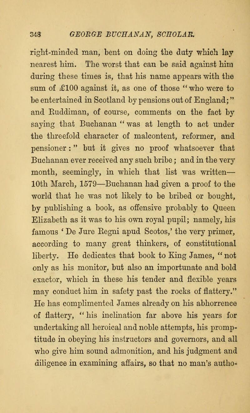 right-minded man, bent on doing the duty which lay nearest him. The worst that can be said against him during these times is, that his name appears with the sum of £100 against it, as one of those who were to be entertained in Scotland by pensions out of England; and Euddiman, of course, comments on the fact by saying that Buchanan  was at length to act under the threefold character of malcontent, reformer, and pensioner:  but it gives no proof whatsoever that Buchanan ever received any such bribe; and in the very month, seemingly, in which that list was written— 10th March, 1579—Buchanan had given a proof to the world that he was not likely to be bribed or bought, by publishing a book, as offensive probably to Queen Elizabeth as it was to his own royal pupil; namely, his famous ' De Jure Begni apud Scotos,' the very primer, according to many great thinkers, of constitutional liberty. He dedicates that book to King James,  not only as his monitor, but also an importunate and bold exactor, which in these his tender and flexible years may conduct him in safety past the rocks of flattery. He has complimented James already on his abhorrence of flattery,  his inclination far above his years for undertaking all heroical and noble attempts, his promp- titude in obeying his instructors and governors, and all who give him sound admonition, and his judgment and diligence in examining affairs, so that no man's autho-