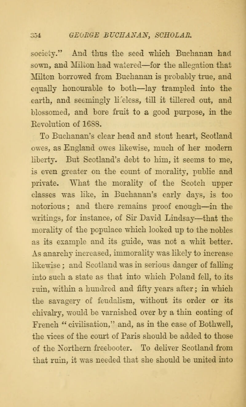 society. And thus the seed which Buchanan had sown, and Miiion had watered—for the allegation that Milton borrowed from Buchanan is probably true, and equally honourable to both—lay trampled into the earth, and seemingly lifeless, till it tillered out, and blossomed, and bore fruit to a good purpose, in the Revolution of 16SS. To Buchanan's clear head and stout heart, Scotland owes, as England owes likewise, much of her modern liberty. But Scotland's debt to him, it seems to me, is even greater on the count of morality, public and private. What the morality of the Scotch upper classes was like, in Buchanan's early days, is too notorious; and there remains proof enough—in the writings, for instance, of Sir David Lindsay—that the morality of the populace which looked up to the nobles as its example and its guide, was not a whit better. As anarchy increased, immorality was likely to increase likewise ; and Scotland was in serious danger of falling into such a state as that into which Poland fell, to its ruin, within a hundred and fifty years after; in which the savagery of feudalism, without its order or its chivalry, would be varnished over by a thin coating of French  civilisation, and, as in the case of Bothwell, the vices of the court of Paris should be added to those of the Northern freebooter. To deliver Scotland from that ruin, it was needed that she should be united into