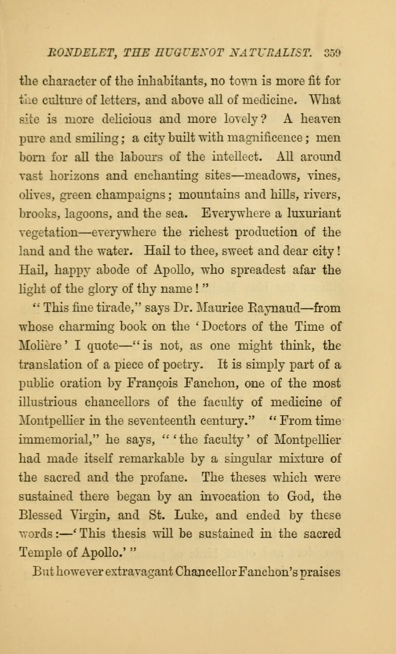 the character of the inhabitants, no town is more fit for foe culture of letters, and above all of medicine. What Bite is more delicious and more lovely? A heaven pure and smiling; a city built with magnificence; men bom for all the labours of the intellect. All around vast horizons and enchanting sites—meadows, -sines, olives, green champaigns; mountains and hills, rivers, brooks, lagoons, and the sea. Everywhere a luxuriant vegetation—everywhere the richest production of the land and the water. Hail to thee, sweet and dear city ! Hail, happy abode of Apollo, who spreadest afar the light of the glory of thy name !   This fine tirade, says Dr. Mam-ice Raynaud—from whose charming book on the ' Doctors of the Time of Moliere' I quote—is not, as one might think, the translation of a piece of poetry. It is simply part of a public oration by Francois Fanchon, one of the most illustrious chancellors of the faculty of medicine of Montpellier in the seventeenth century.  From time immemorial, he says, 'the faculty' of Montpellier had made itself remarkable by a singular mixture of the sacred and the profane. The theses which were sustained there began by an invocation to God, the Blessed Virgin, and St. Luke, and ended by these words :—' This thesis will be sustained in the sacred Temple of Apollo.'  But however extravagant Chancellor Fanchon's praises