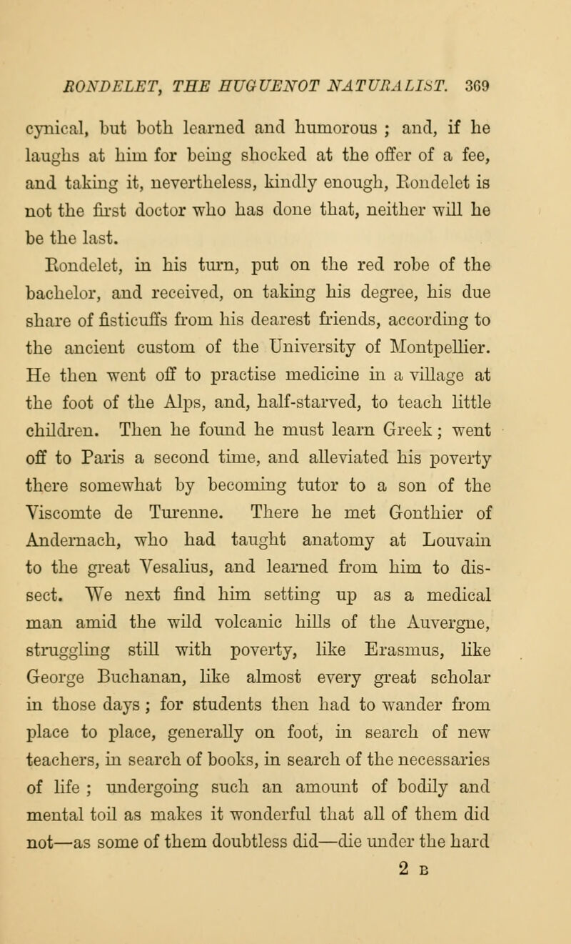 cynical, but both learned and humorous ; and, if he laughs at him for being shocked at the offer of a fee, and taking it, nevertheless, kindly enough, Eondelet is not the first doctor who has done that, neither will he be the last. Eondelet, in his turn, put on the red robe of the bachelor, and received, on taking his degree, his due share of fisticuffs front his dearest friends, according to the ancient custom of the University of Montpellier. He then went off to practise medicine in a village at the foot of the Alps, and, half-starved, to teach little children. Then he found he must learn Greek; went off to Paris a second time, and alleviated his poverty there somewhat by becoming tutor to a son of the Viscomte de Turenne. There he met Gonthier of Andernach, who had taught anatomy at Louvain to the great Vesalius, and learned froin him to dis- sect. We next find him setting up as a medical man amid the wild volcanic hills of the Auvergne, struggling still with poverty, like Erasmus, like George Buchanan, like almost every great scholar in those days ; for students then had to wander from place to place, generally on foot, in search of new teachers, in search of books, in search of the necessaries of life ; undergoing such an amount of bodily and mental toil as makes it wonderful that all of them did not—as some of them doubtless did—die under the hard 2 B