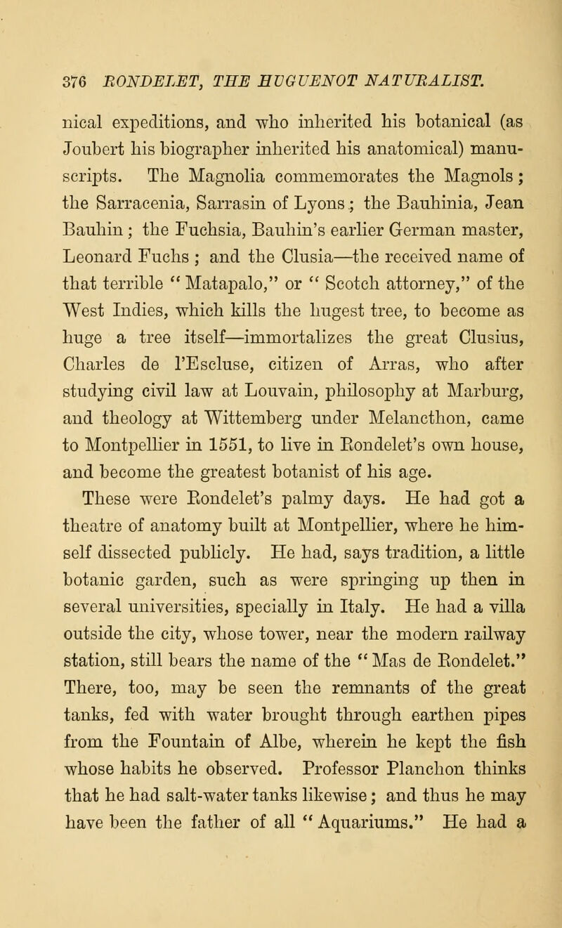 meal expeditions, and who inherited his botanical (as Joubert his biographer inherited his anatomical) manu- scripts. The Magnolia commemorates the Magnols; the Sarracenia, Sarrasin of Lyons; the Bauhinia, Jean Bauhin ; the Fuchsia, Bauhin's earlier German master, Leonard Fuchs ; and the Clusia—the received name of that terrible  Matapalo, or  Scotch attorney, of the West Indies, which kills the hugest tree, to become as huge a tree itself—immortalizes the great Clusius, Charles de l'Escluse, citizen of Arras, who after studying civil law at Louvain, philosophy at Marburg, and theology at Wittemberg under Melancthon, came to Montpellier in 1551, to live in Eondelet's own house, and become the greatest botanist of his age. These were Bondelet's palmy days. He had got a theatre of anatomy built at Montpellier, where he him- self dissected publicly. He had, says tradition, a little botanic garden, such as were springing up then in several universities, specially in Italy. He had a villa outside the city, whose tower, near the modern railway station, still bears the name of the  Mas de Bondelet. There, too, may be seen the remnants of the great tanks, fed with water brought through earthen pipes from the Fountain of Albe, wherein he kept the fish whose habits he observed. Professor Planchon thinks that he had salt-water tanks likewise; and thus he may have been the father of all  Aquariums. He had a