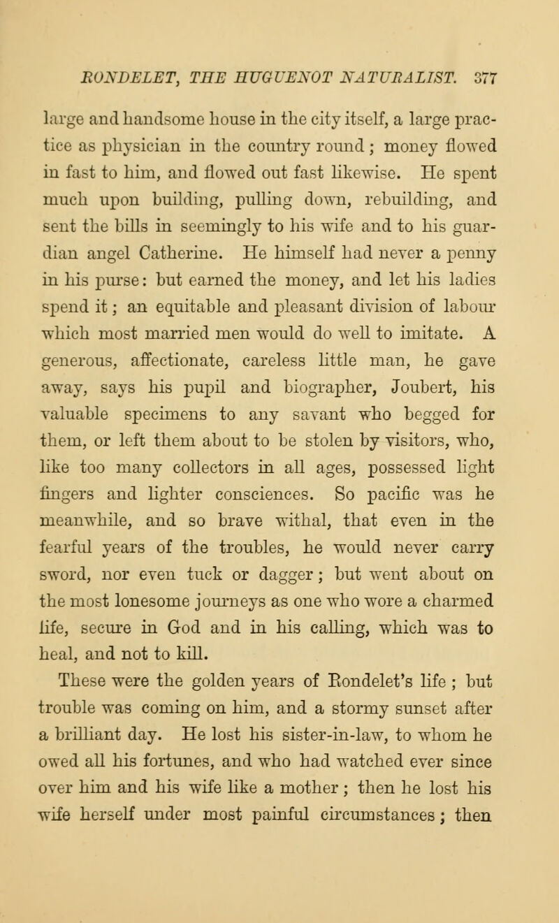 large and handsome house in the city itself, a large prac- tice as physician in the country round; money flowed in fast to him, and flowed out fast likewise. He spent much upon building, pulling down, rebuilding, and sent the hills in seemingly to his wife and to his guar- dian angel Catherine. He himself had never a penny in his purse: but earned the money, and let his ladies spend it; an equitable and pleasant division of labour which most married men would do well to imitate. A generous, affectionate, careless little man, he gave away, says his pupil and biographer, Joubert, his valuable specimens to any savant who begged for them, or left them about to be stolen by visitors, who, like too many collectors in all ages, possessed light fingers and lighter consciences. So pacific was he meanwhile, and so brave withal, that even in the fearful years of the troubles, he would never carry sword, nor even tuck or dagger; but went about on the most lonesome journeys as one who wore a charmed life, secure in God and in his calling, which was to heal, and not to kill. These were the golden years of Eondelet's life ; but trouble was coming on him, and a stormy sunset after a brilliant day. He lost his sister-in-law, to whom he owed all his fortunes, and who had watched ever since over him and his wife like a mother ; then he lost his wife herself under most painful circumstances; then