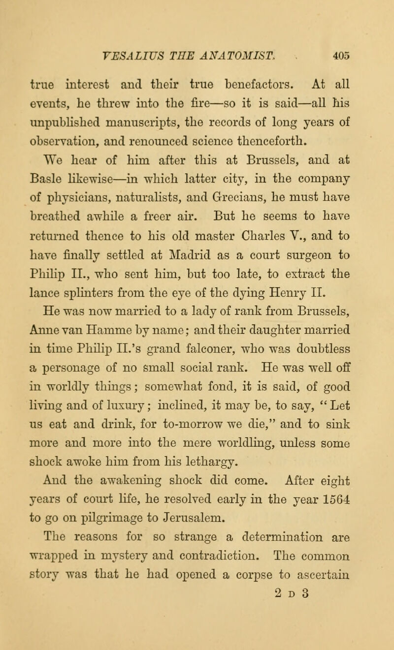 true interest and their true benefactors. At all events, he threw into the fire—so it is said—all his unpublished manuscripts, the records of long years of observation, and renounced science thenceforth. We hear of him after this at Brussels, and at Basle likewise—in which latter city, in the company of physicians, naturalists, and Grecians, he must have breathed awhile a freer air. But he seems to have returned thence to his old master Charles V., and to have finally settled at Madrid as a court surgeon to Philip II., who sent him, but too late, to extract the lance splinters from the eye of the dying Henry II. He was now married to a lady of rank from Brussels, Anne van Hamme by name; and their daughter married in time Philip II.'s grand falconer, who was doubtless a personage of no small social rank. He was well off in worldly things; somewhat fond, it is said, of good living and of luxury; inclined, it may be, to say, Let us eat and drink, for to-morrow we die, and to sink more and more into the mere worldling, unless some shock awoke him from his lethargy. And the awakening shock did come. After eight years of court life, he resolved early in the year 1564 to go on pilgrimage to Jerusalem. The reasons for so strange a determination are wrapped in mystery and contradiction. The common story was that he had opened a corpse to ascertain 2 d 3