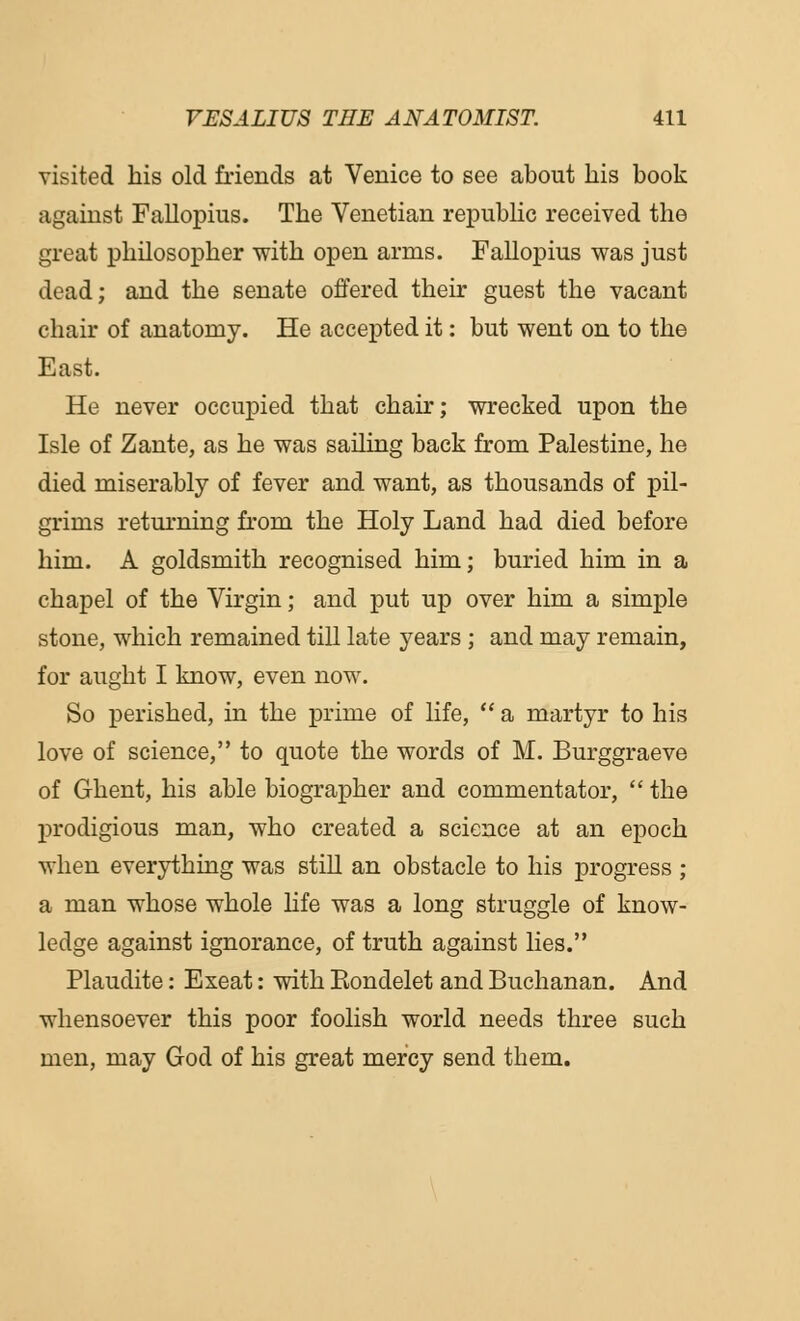 visited his old friends at Venice to see about his book against Fallopius. The Venetian republic received the great philosopher with open arms. Fallopius was just dead; and the senate offered their guest the vacant chair of anatomy. He accej)ted it: but went on to the East. He never occupied that chair; wrecked upon the Isle of Zante, as he was sailing back from Palestine, he died miserably of fever and want, as thousands of pil- grims returning from the Holy Land had died before him. A goldsmith recognised him; buried him in a chapel of the Virgin; and put up over him a simple stone, which remained till late years ; and may remain, for aught I know, even now. So perished, in the prime of life,  a martyr to his love of science, to quote the words of M. Burggraeve of Ghent, his able biographer and commentator,  the prodigious man, who created a science at an epoch when everything was still an obstacle to his progress ; a man whose whole life was a long struggle of know- ledge against ignorance, of truth against lies. Plaudite: Exeat: with Kondelet and Buchanan. And whensoever this poor foolish world needs three such men, may God of his great mercy send them.