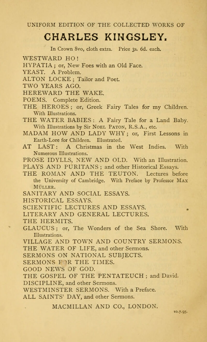 UNIFORM EDITION OF THE COLLECTED WORKS OF CHARLES KINGSLEY. In Crown 8vo, cloth extra. Price 3s. 6d. each. WESTWARD HO! HYPATIA; or, New Foes with an Old Face. YEAST. A Problem. ALTON LOCKE ; Tailor and Poet. TWO YEARS AGO. HERE WARD THE WAKE. POEMS. Complete Edition. THE HEROES ; or, Greek Fairy Tales for my Children. With Illustrations. THE WATER BABIES : A Fairy Tale for a Land Baby. With Illustrations by Sir Noel Paton, R.S.A., etc. MADAM HOW AND LADY WHY ; or, First Lessons in Earth-Lore for Children. Illustrated. AT LAST: A Christmas in the West Indies. With Numerous Illustrations. PROSE IDYLLS, NEW AND OLD. With an Illustration. PLAYS AND PURITANS ; and other Historical Essays. THE ROMAN AND THE TEUTON. Lectures before the University of Cambridge. With Preface by Professor Max Muller. SANITARY AND SOCIAL ESSAYS. HISTORICAL ESSAYS. SCIENTIFIC LECTURES AND ESSAYS. LITERARY AND GENERAL LECTURES. THE HERMITS. GLAUCUS ; or, The Wonders of the Sea Shore. With Illustrations. VILLAGE AND TOWN AND COUNTRY SERMONS. THE WATER OF LIFE, and other Sermons. SERMONS ON NATIONAL SUBJECTS. SERMONS F >R THE TIMES. GOOD NEWS OF GOD. THE GOSPEL OF THE PENTATEUCH ; and David. DISCIPLINE, and other Sermons. WESTMINSTER SERMONS. With a Preface. ALL SAINTS' DAY, and other Sermons. MACMILLAN AND CO., LONDON. 10.7.95.