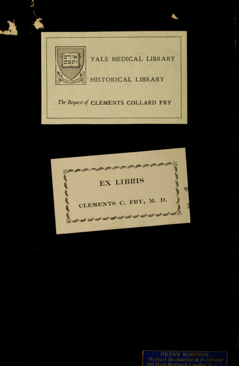 I 1 -~i r' ~~ ^ \ t rsr- fe^ YALE MEDICAL LIBRARY HISTORICAL LIBRARY The Bequest of CLEMENTS COLLARD FRY | EX LIBBIS > d CLEMENTS C. FRY r, M. D. ) |^W^^^^^^ HENRY KIMPTON, Medical Bookseller & Publisher 263 Hiffh Holhflrn Lnnrlm '.