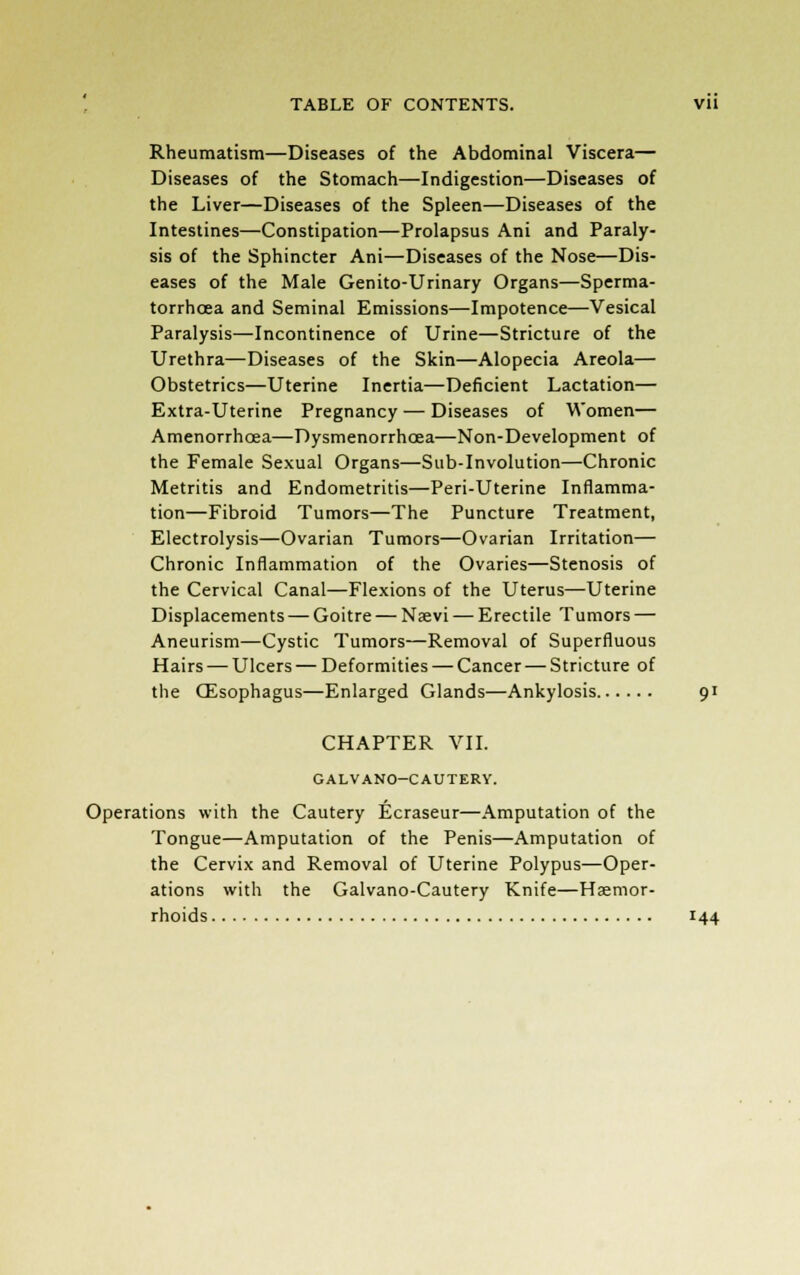Rheumatism—Diseases of the Abdominal Viscera— Diseases of the Stomach—Indigestion—Diseases of the Liver—Diseases of the Spleen—Diseases of the Intestines—Constipation—Prolapsus Ani and Paraly- sis of the Sphincter Ani—Diseases of the Nose—Dis- eases of the Male Genito-Urinary Organs—Sperma- torrhoea and Seminal Emissions—Impotence—Vesical Paralysis—Incontinence of Urine—Stricture of the Urethra—Diseases of the Skin—Alopecia Areola— Obstetrics—Uterine Inertia—Deficient Lactation— Extra-Uterine Pregnancy — Diseases of Women— Amenorrhcea—Dysmenorrhoea—Non-Development of the Female Sexual Organs—Sub-Involution—Chronic Metritis and Endometritis—Peri-Uterine Inflamma- tion—Fibroid Tumors—The Puncture Treatment, Electrolysis—Ovarian Tumors—Ovarian Irritation— Chronic Inflammation of the Ovaries—Stenosis of the Cervical Canal—Flexions of the Uterus—Uterine Displacements — Goitre — Naevi — Erectile Tumors — Aneurism—Cystic Tumors—Removal of Superfluous Hairs — Ulcers — Deformities — Cancer — Stricture of the CEsophagus—Enlarged Glands—Ankylosis 91 CHAPTER VII. GALVANO-CAUTERY. Operations with the Cautery Ecraseur—Amputation of the Tongue—Amputation of the Penis—Amputation of the Cervix and Removal of Uterine Polypus—Oper- ations with the Galvano-Cautery Knife—Haemor- rhoids 144