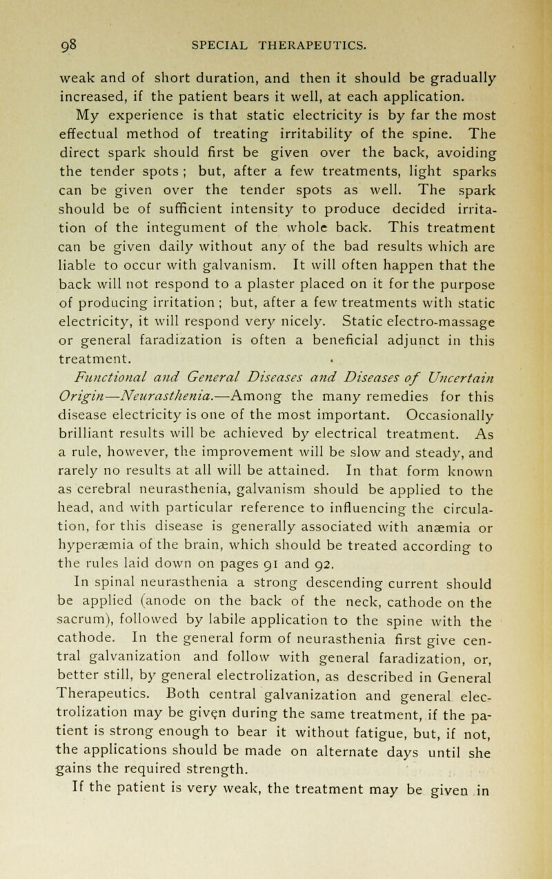 weak and of short duration, and then it should be gradually increased, if the patient bears it well, at each application. My experience is that static electricity is by far the most effectual method of treating irritability of the spine. The direct spark should first be given over the back, avoiding the tender spots ; but, after a few treatments, light sparks can be given over the tender spots as well. The spark should be of sufficient intensity to produce decided irrita- tion of the integument of the whole back. This treatment can be given daily without any of the bad results which are liable to occur with galvanism. It will often happen that the back will not respond to a plaster placed on it for the purpose of producing irritation ; but, after a few treatments with static electricity, it will respond very nicely. Static electro-massage or general faradization is often a beneficial adjunct in this treatment. Functional and General Diseases and Diseases of Uncertain Origin—Neurasthenia.-—-Among the many remedies for this disease electricity is one of the most important. Occasionally brilliant results will be achieved by electrical treatment. As a rule, however, the improvement will be slow and steady, and rarely no results at all will be attained. In that form known as cerebral neurasthenia, galvanism should be applied to the head, and with particular reference to influencing the circula- tion, for this disease is generally associated with anaemia or hyperemia of the brain, which should be treated according to the rules laid down on pages 91 and 92. In spinal neurasthenia a strong descending current should be applied (anode on the back of the neck, cathode on the sacrum), followed by labile application to the spine with the cathode. In the general form of neurasthenia first give cen- tral galvanization and follow with general faradization, or, better still, by general electrolization, as described in General Therapeutics. Both central galvanization and general elec- trolization may be given during the same treatment, if the pa- tient is strong enough to bear it without fatigue, but, if not, the applications should be made on alternate days until she gains the required strength. If the patient is very weak, the treatment may be given in