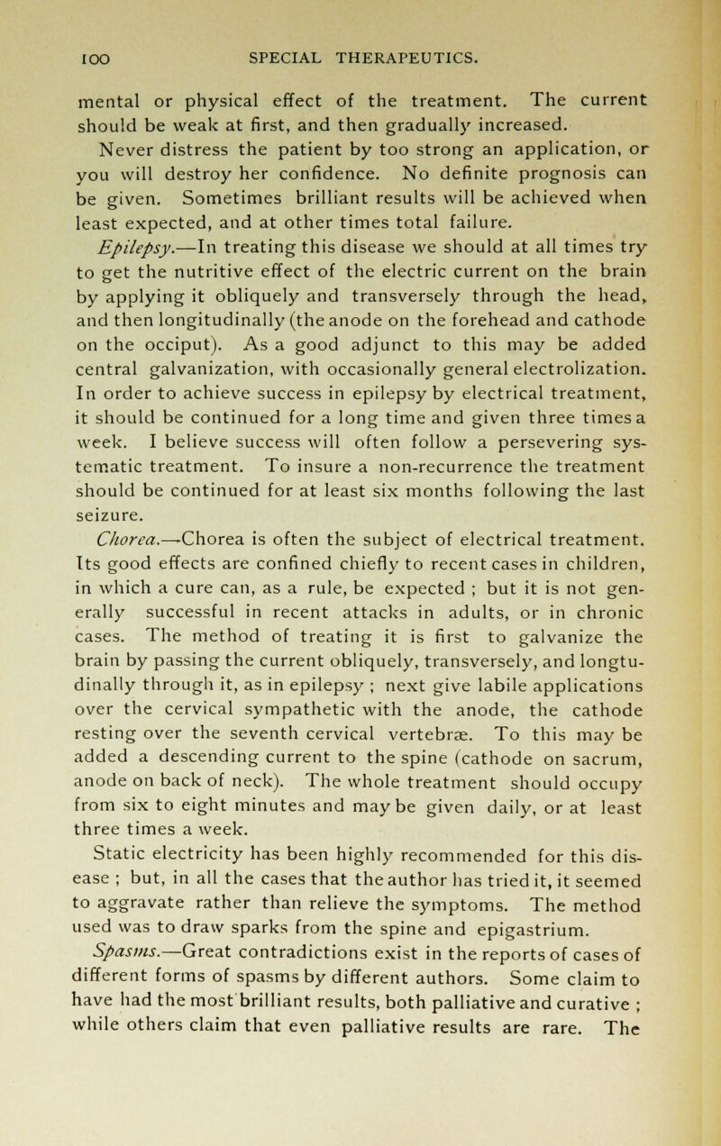 mental or physical effect of the treatment. The current should be weak at first, and then gradually increased. Never distress the patient by too strong an application, or you will destroy her confidence. No definite prognosis can be given. Sometimes brilliant results will be achieved when least expected, and at other times total failure. Epilepsy.—In treating this disease we should at all times try to get the nutritive effect of the electric current on the brain by applying it obliquely and transversely through the head, and then longitudinally (the anode on the forehead and cathode on the occiput). As a good adjunct to this may be added central galvanization, with occasionally general electrolization. In order to achieve success in epilepsy by electrical treatment, it should be continued for a long time and given three times a week. I believe success will often follow a persevering sys- tematic treatment. To insure a non-recurrence the treatment should be continued for at least six months following the last seizure. Chorea.—-Chorea is often the subject of electrical treatment. Its good effects are confined chiefly to recent cases in children, in which a cure can, as a rule, be expected ; but it is not gen- erally successful in recent attacks in adults, or in chronic cases. The method of treating it is first to galvanize the brain by passing the current obliquely, transversely, and longtu- dinally through it, as in epilepsy ; next give labile applications over the cervical sympathetic with the anode, the cathode resting over the seventh cervical vertebrae. To this may be added a descending current to the spine (cathode on sacrum, anode on back of neck). The whole treatment should occupy from six to eight minutes and maybe given daily, or at least three times a week. Static electricity has been highly recommended for this dis- ease ; but, in all the cases that the author has tried it, it seemed to aggravate rather than relieve the symptoms. The method used was to draw sparks from the spine and epigastrium. Spasms.—Great contradictions exist in the reports of cases of different forms of spasms by different authors. Some claim to have had the most brilliant results, both palliative and curative ; while others claim that even palliative results are rare. The