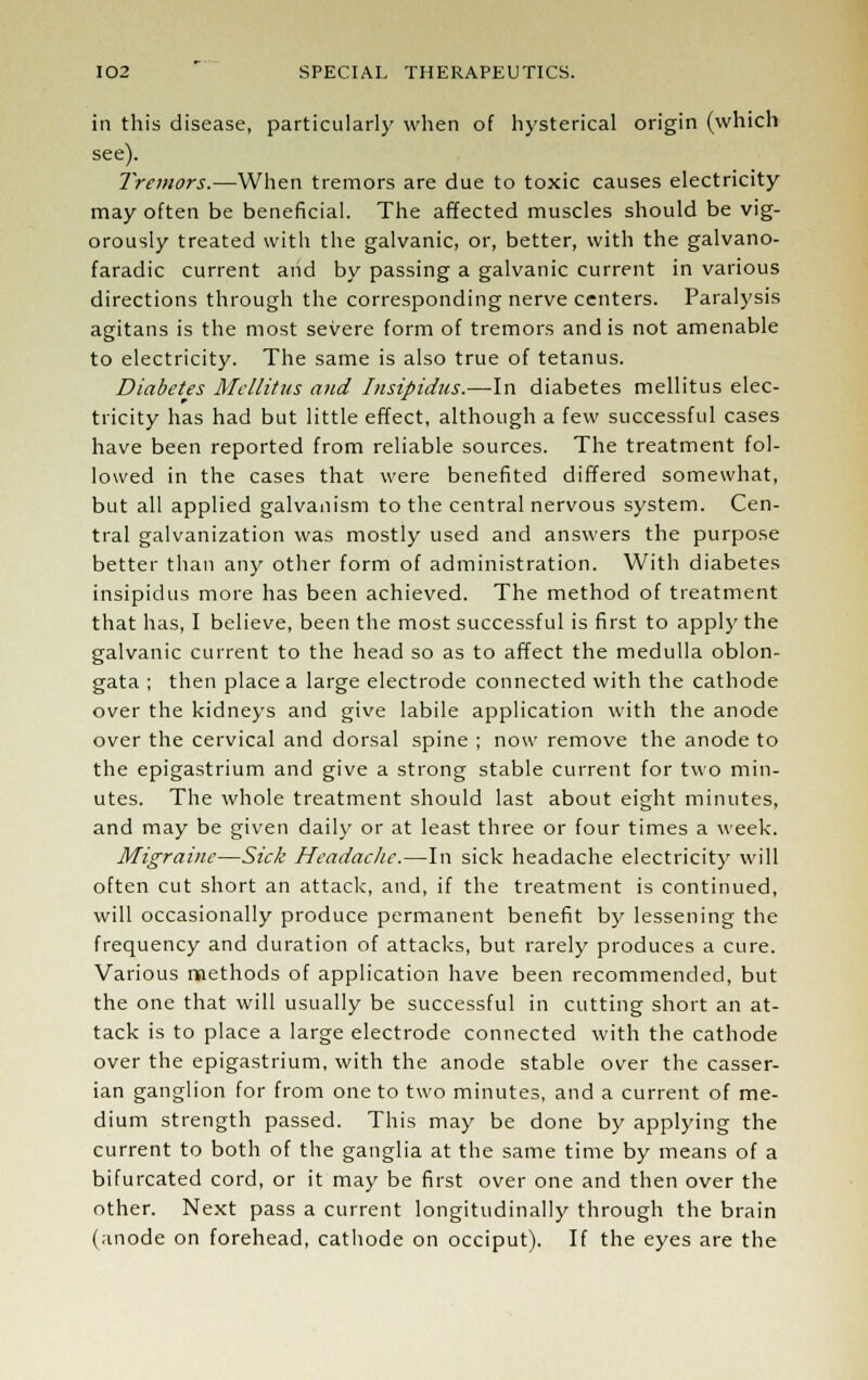 in this disease, particularly when of hysterical origin (which see). Tremors.—When tremors are due to toxic causes electricity may often be beneficial. The affected muscles should be vig- orously treated with the galvanic, or, better, with the galvano- faradic current and by passing a galvanic current in various directions through the corresponding nerve centers. Paralysis agitans is the most severe form of tremors and is not amenable to electricity. The same is also true of tetanus. Diabetes Mellitus and Insipidus.—In diabetes mellitus elec- tricity has had but little effect, although a few successful cases have been reported from reliable sources. The treatment fol- lowed in the cases that were benefited differed somewhat, but all applied galvanism to the central nervous system. Cen- tral galvanization was mostly used and answers the purpose better than any other form of administration. With diabetes insipidus more has been achieved. The method of treatment that has, I believe, been the most successful is first to apply the galvanic current to the head so as to affect the medulla oblon- gata ; then place a large electrode connected with the cathode over the kidneys and give labile application with the anode over the cervical and dorsal spine ; now remove the anode to the epigastrium and give a strong stable current for two min- utes. The whole treatment should last about eight minutes, and may be given daily or at least three or four times a week. Migraine—Sick Headache.—In sick headache electricity will often cut short an attack, and, if the treatment is continued, will occasionally produce permanent benefit by lessening the frequency and duration of attacks, but rarely produces a cure. Various methods of application have been recommended, but the one that will usually be successful in cutting short an at- tack is to place a large electrode connected with the cathode over the epigastrium, with the anode stable over the casser- ian ganglion for from one to two minutes, and a current of me- dium strength passed. This may be done by applying the current to both of the ganglia at the same time by means of a bifurcated cord, or it may be first over one and then over the other. Next pass a current longitudinally through the brain (anode on forehead, cathode on occiput). If the eyes are the