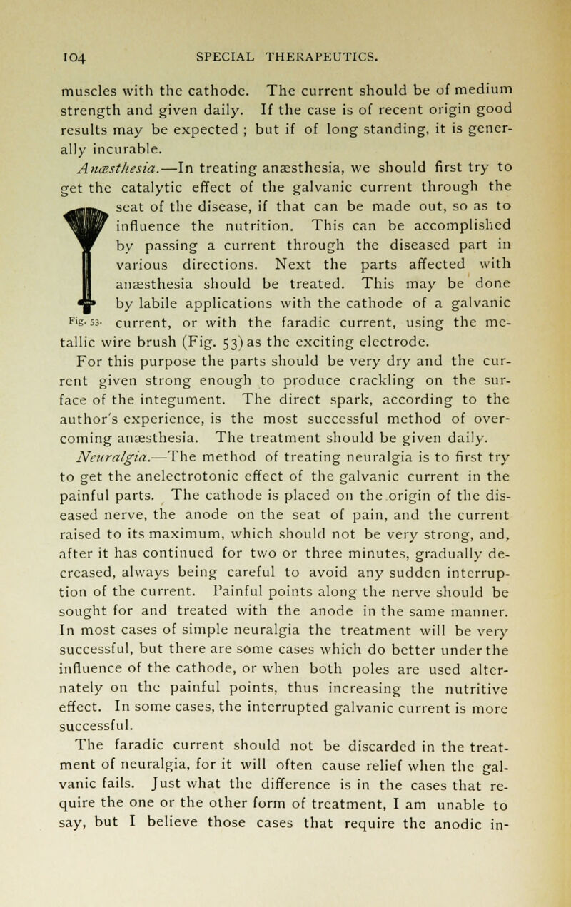 muscles with the cathode. The current should be of medium strength and given daily. If the case is of recent origin good results may be expected ; but if of long standing, it is gener- ally incurable. Anesthesia.—-In treating anaesthesia, we should first try to get the catalytic effect of the galvanic current through the seat of the disease, if that can be made out, so as to influence the nutrition. This can be accomplished by passing a current through the diseased part in various directions. Next the parts affected with anaesthesia should be treated. This may be done by labile applications with the cathode of a galvanic Fig. 53- current, or with the faradic current, using the me- tallic wire brush (Fig. 53) as the exciting electrode. For this purpose the parts should be very dry and the cur- rent given strong enough to produce crackling on the sur- face of the integument. The direct spark, according to the author's experience, is the most successful method of over- coming anaesthesia. The treatment should be given daily. Neuralgia.—The method of treating neuralgia is to first try to get the anelectrotonic effect of the galvanic current in the painful parts. The cathode is placed on the origin of the dis- eased nerve, the anode on the seat of pain, and the current raised to its maximum, which should not be very strong, and, after it has continued for two or three minutes, gradually de- creased, always being careful to avoid any sudden interrup- tion of the current. Painful points along the nerve should be sought for and treated with the anode in the same manner. In most cases of simple neuralgia the treatment will be very successful, but there are some cases which do better under the influence of the cathode, or when both poles are used alter- nately on the painful points, thus increasing the nutritive effect. In some cases, the interrupted galvanic current is more successful. The faradic current should not be discarded in the treat- ment of neuralgia, for it will often cause relief when the gal- vanic fails. Just what the difference is in the cases that re- quire the one or the other form of treatment, I am unable to say, but I believe those cases that require the anodic in-