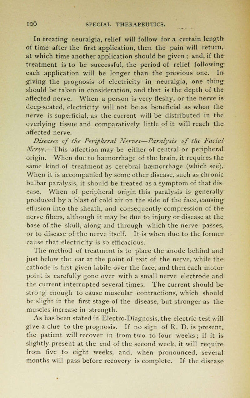 In treating neuralgia, relief will follow for a certain length' of time after the first application, then the pain will return,, at which time another application should be given ; and, if the treatment is to be successful, the period of relief following each application will be longer than the previous one. In giving the prognosis of electricity in neuralgia, one thing should be taken in consideration, and that is the depth of the affected nerve. When a person is very fleshy, or the nerve is deep-seated, electricity will not be as beneficial as when the nerve is superficial, as the current will be distributed in the overlying tissue and comparatively little of it will reach the affected nerve. Diseases of the Peripheral Nerves—Paralysis of the Facial Nerve.—This affection may be either of central or peripheral origin. When due to haemorrhage of the brain, it requires the same kind of treatment as cerebral haemorrhage (which see). When it is accompanied by some other disease, such as chronic bulbar paralysis, it should be treated as a symptom of that dis- ease. When of peripheral origin this paralysis is generally produced by a blast of cold air on the side of the face, causing effusion into the sheath, and consequently compression of the nerve fibers, although it may be due to injury or disease at the base of the skull, along and through which the nerve passes, or to disease of the nerve itself. It is when due to the former cause that electricity is so efficacious. The method of treatment is to place the anode behind and just below the ear at the point of exit of the nerve, while the cathode is first given labile over the face, and then each motor point is carefully gone over with a small nerve electrode and the current interrupted several times. The current should be strong enough to cause muscular contractions, which should be slight in the first stage of the disease, but stronger as the muscles increase in strength. As has been stated in Electro-Diagnosis, the electric test will give a clue to the prognosis. If no sign of R. D. is present, the patient will recover in from two to four weeks ; if it is slightly present at the end of the second week, it will require from five to eight weeks, and, when pronounced, several months will pass before recovery is complete. If the disease