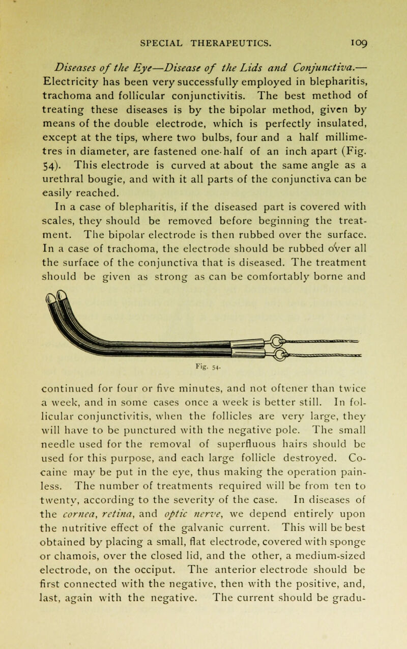 Diseases of the Eye—Disease of the Lids and Conjunctiva.— Electricity has been very successfully employed in blepharitis, trachoma and follicular conjunctivitis. The best method of treating these diseases is by the bipolar method, given by means of the double electrode, which is perfectly insulated, except at the tips, where two bulbs, four and a half millime- tres in diameter, are fastened one-half of an inch apart (Fig. 54). This electrode is curved at about the same angle as a urethral bougie, and with it all parts of the conjunctiva can be easily reached. In a case of blepharitis, if the diseased part is covered with scales, they should be removed before beginning the treat- ment. The bipolar electrode is then rubbed over the surface. In a case of trachoma, the electrode should be rubbed over all the surface of the conjunctiva that is diseased. The treatment should be given as strong as can be comfortably borne and F'g- 54- continued for four or five minutes, and not oftener than twice a week, and in some cases once a week is better still. In fol- licular conjunctivitis, when the follicles are very large, they will have to be punctured with the negative pole. The small needle used for the removal of superfluous hairs should be used for this purpose, and each large follicle destroyed. Co- caine may be put in the eye, thus making the operation pain- less. The number of treatments required will be from ten to twenty, according to the severity of the case. In diseases of the cornea, retina, and optic nerve, we depend entirely upon the nutritive effect of the galvanic current. This will be best obtained by placing a small, flat electrode, covered with sponge or chamois, over the closed lid, and the other, a medium-sized electrode, on the occiput. The anterior electrode should be first connected with the negative, then with the positive, and, last, again with the negative. The current should be gradu-